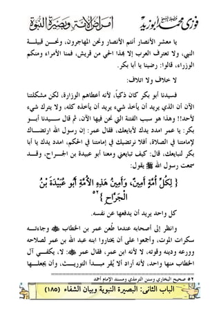 )١٨٥(
‫ﻗﺒﻴﻠـﺔ‬ ‫ﻭﳓـﻦ‬ ،‫ﺍﳌﻬﺎﺟﺮﻭﻥ‬ ‫ﻭﳓﻦ‬ ‫ﺍﻷﻧﺼﺎﺭ‬ ‫ﺃﻧﺘﻢ‬ ‫ﺍﻷﻧﺼﺎﺭ‬ ‫ﻣﻌﺸﺮ‬ ‫ﻳﺎ‬
‫ﺗ‬ ‫ﻭﻻ‬ ،‫ﺍﻟﻨﱯ‬‫ﻭﻣﻨﻜﻢ‬ ‫ﺍﻷﻣﺮﺍﺀ‬ ‫ﻓﻤﻨﺎ‬ ،‫ﻗﺮﻳﺶ‬ ‫ﻣﻦ‬ ‫ﺍﳊﻲ‬ ‫ﺬﺍ‬ ‫ﺇﻻ‬ ‫ﺍﻟﻌﺮﺏ‬ ‫ﻌﺘﺮﻑ‬
‫ﻗﺎﻟﻮﺍ‬ ،‫ﺍﻟﻮﺯﺭﺍﺀ‬:‫ﺑﻜﺮ‬ ‫ﺃﺑﺎ‬ ‫ﻳﺎ‬ ‫ﺭﺿﻴﻨﺎ‬.
‫ﺍﺗﻼﻑ‬ ‫ﻭﻻ‬ ‫ﺧﻼﻑ‬ ‫ﻻ‬:
‫ﻣﺸﻜﻠﺘﻨﺎ‬ ‫ﻟﻜﻦ‬ ،‫ﺍﻟﻮﺯﺍﺭﺓ‬ ‫ﺃﻋﻄﺎﻫﻢ‬ ‫ﻷﻧﻪ‬ ،‫ﹰ‬‫ﺎ‬‫ﺫﻛﻴ‬ ‫ﻛﺎﻥ‬ ‫ﺑﻜﺮ‬ ‫ﺃﺑﻮ‬ ‫ﻓﺴﻴﺪﻧﺎ‬
‫ﺷﻲﺀ‬ ‫ﻳﺘﺮﻙ‬ ‫ﻭﻻ‬ ،‫ﻛﻠﻪ‬ ‫ﻳﺄﺧﺬﻩ‬ ‫ﺃﻥ‬ ‫ﻳﺮﻳﺪ‬ ‫ﺷﻲﺀ‬ ‫ﻳﺄﺧﺬ‬ ‫ﺃﻥ‬ ‫ﻳﺮﻳﺪ‬ ‫ﺍﻟﺬﻱ‬ ‫ﺃﻥ‬ ‫ﺍﻵﻥ‬
‫ﻷﺣﺪ‬!!‫ﺍﻟﱵ‬ ‫ﺍﻟﻔﺘﻨﺔ‬ ‫ﺳﺒﺐ‬ ‫ﻫﻮ‬ ‫ﻭﻫﺬﺍ‬‫ﺃﺑـﻮ‬ ‫ﺳـﻴﺪﻧﺎ‬ ‫ﻗﺎﻝ‬ ‫ﰒ‬ ،‫ﺍﻵﻥ‬ ‫ﻓﻴﻬﺎ‬ ‫ﳓﻦ‬
‫ﺑﻜﺮ‬:‫ﻋﻤﺮ‬ ‫ﻓﻘﺎﻝ‬ ،‫ﻷﺑﺎﻳﻌﻚ‬ ‫ﻳﺪﻙ‬ ‫ﺍﻣﺪﺩ‬ ‫ﻋﻤﺮ‬ ‫ﻳﺎ‬:‫ﺍﺭﺗﻀـﺎﻙ‬ ‫ﺍﷲ‬ ‫ﺭﺳﻮﻝ‬ ‫ﺇﻥ‬
‫ﺃﺑﺎ‬ ‫ﻳﺎ‬ ‫ﻳﺪﻙ‬ ‫ﺍﻣﺪﺩ‬ ،‫ﺍﳊﻜﻢ‬ ‫ﰲ‬ ‫ﺇﻣﺎﻣﺘﻨﺎ‬ ‫ﰲ‬ ‫ﻧﺮﺗﻀﻴﻚ‬ ‫ﺃﻓﻼ‬ ،‫ﺍﻟﺼﻼﺓ‬ ‫ﰲ‬ ‫ﻹﻣﺎﻣﺘﻨﺎ‬
‫ﻗﺎﻝ‬ ،‫ﻟﻨﺒﺎﻳﻌﻚ‬ ‫ﺑﻜﺮ‬:‫ﻭﻗـﺪ‬ ،‫ﺍﳉـﺮﺍﺡ‬ ‫ﺑﻦ‬ ‫ﻋﺒﻴﺪﺓ‬ ‫ﺃﺑﻮ‬ ‫ﻭﻣﻌﻨﺎ‬ ‫ﺗﺒﺎﻳﻌﲏ‬ ‫ﻛﻴﻒ‬
‫ﺍﷲ‬ ‫ﺭﺳﻮﻝ‬ ‫ﲰﻌﺖ‬r‫ﻳﻘﻮﻝ‬:
}
{
٥٢٥٢
 
‫ﻧﻔﺴﻪ‬ ‫ﻋﻦ‬ ‫ﻳﺪﻓﻌﻬﺎ‬ ‫ﺃﻥ‬ ‫ﻳﺮﻳﺪ‬ ‫ﻭﺍﺣﺪ‬ ‫ﻛﻞ‬.
‫ﺍﳋﻄﺎﺏ‬ ‫ﺑﻦ‬ ‫ﻋﻤﺮ‬ ‫ﹸﻌﻦ‬‫ﻃ‬ ‫ﻋﻨﺪﻣﺎ‬ ‫ﺃﺻﺤﺎﺑﻪ‬ ‫ﺇﱃ‬ ‫ﻭﺍﻧﻈﺮ‬t‫ﻭﺟﺎﺀﺗـﻪ‬
‫ﻟﺼﻼﺣﻪ‬ ‫ﻋﻤﺮ‬ ‫ﺑﻦ‬ ‫ﺍﷲ‬ ‫ﻋﺒﺪ‬ ‫ﺍﺑﻨﻪ‬ ‫ﳜﺘﺎﺭﻭﺍ‬ ‫ﺃﻥ‬ ‫ﻋﻠﻰ‬ ‫ﻭﺃﲨﻌﻮﺍ‬ ،‫ﺍﳌﻮﺕ‬ ‫ﺳﻜﺮﺍﺕ‬
‫ﻷﻧﻪ‬ ‫ﻻ‬ ،‫ﻭﻗﻮﺗﻪ‬ ‫ﻭﺩﻳﻨﻪ‬ ‫ﻭﻭﺭﻋﻪ‬‫ﻋﻤﺮ‬ ‫ﻓﻘﺎﻝ‬ ،‫ﻋﻤﺮ‬ ‫ﺍﺑﻦ‬t:‫ﺁﻝ‬ ‫ﻳﻜﻔـﻲ‬ ،‫ﻻ‬
‫ﳚﻌﻠـﻬﺎ‬ ‫ﻭﺃﻥ‬ ،‫ﺍﻟﺘﻮﺭﻳـﺚ‬ ‫ﻣﺒـﺪﺃ‬ ‫ﻘﺮ‬‫ﻳ‬ ‫ﺃﻻ‬ ‫ﺃﺭﺍﺩ‬ ‫ﻷﻧﻪ‬ ،‫ﻭﺍﺣﺪ‬ ‫ﻣﻨﻬﺎ‬ ‫ﺍﳋﻄﺎﺏ‬
======================================
٥٢‫ﺃﲪﺪ‬ ‫ﺍﻹﻣﺎﻡ‬ ‫ﻭﻣﺴﻨﺪ‬ ‫ﺍﻟﺘﺮﻣﺬﻱ‬ ‫ﻭﺳﻨﻦ‬ ‫ﺍﻟﺒﺨﺎﺭﻱ‬ ‫ﺻﺤﻴﺢ‬
 