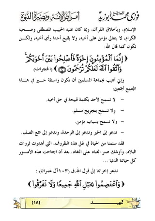 )١٨( 
‫ﻭﺻـﺤﺒﻪ‬ ‫ﺍﳌﺼﻄﻔﻰ‬ ‫ﺍﳊﺒﻴﺐ‬ ‫ﻋﻠﻴﻪ‬ ‫ﻛﺎﻥ‬ ‫ﻭﲟﺎ‬ ،‫ﺍﻟﻘﺮﺁﻥ‬ ‫ﻭﺑﺄﺧﻼﻕ‬ ،‫ﺍﻹﺳﻼﻡ‬
‫ﻳﻘﺒ‬ ‫ﻭﻻ‬ ،‫ﺃﺧﻴﻪ‬ ‫ﻋﻠﻰ‬ ‫ﻣﺆﻣﻦ‬ ‫ﻳﺘﻌﺎﱃ‬ ‫ﻻ‬ ،‫ﺍﻟﻜﺮﺍﻡ‬‫ﻭﻟﻜـﻦ‬ ،‫ﺃﺧﻴﻪ‬ ‫ﺭﺃﻱ‬ ‫ﺃﺣﺪﺍ‬ ‫ﺢ‬
‫ﺍﷲ‬ ‫ﻗﺎﻝ‬ ‫ﻛﻤﺎ‬ ‫ﻧﻜﻮﻥ‬:
))$$yyJJ¯¯RRÎÎ))ttbbqqããZZÏÏBB÷÷ssßßJJøø99$$##××oouuqq÷÷zzÎÎ))((##qqßßssÎÎ==ôô¹¹rr''ssùùttûû÷÷üütt//öö//ää33÷÷ƒƒuuqqyyzzrr&&44
((##qqàà))¨¨??$$##uurr©©!!$$##÷÷//ää33ªª==yyèèss99ttbbqqççHHxxqqöö••èè??ÇÇÊÊÉÉÈÈ(())‫ﺍﳊﺠﺮﺍﺕ‬‫ﺍﳊﺠﺮﺍﺕ‬((
‫ﻫـﺬﺍ‬ ‫ﰲ‬ ‫ﺧـﲑ‬ ‫ﻭﺍﺳﻄﺔ‬ ‫ﻧﻜﻮﻥ‬ ‫ﺃﻥ‬ ‫ﺍﳌﺴﻠﻤﲔ‬ ‫ﲜﻤﺎﻋﺔ‬ ‫ﺃﻫﻴﺐ‬ ‫ﻭﺇﱐ‬
‫ﺃﲨﻌﲔ‬ ‫ﺘﻤﻊ‬‫ﺍ‬:
-‫ﺑﻜﻠﻤﺔ‬ ‫ﻷﺣﺪ‬ ‫ﻧﺴﻤﺢ‬ ‫ﻻ‬‫ﺃﺧﻴﻪ‬ ‫ﺣﻖ‬ ‫ﰲ‬ ‫ﻗﺒﻴﺤﺔ‬.
-‫ﻣﺴﻠﻢ‬ ‫ﺑﺘﺠﺮﻳﺢ‬ ‫ﻧﺴﻤﺢ‬ ‫ﻭﻻ‬.
-‫ﻣﺆﻣﻦ‬ ‫ﺑﺴﺒﺎﺏ‬ ‫ﻧﺴﻤﺢ‬ ‫ﻭﻻ‬.
-‫ﻭﻧﺪﻋﻮ‬ ،‫ﺍﻟﻮﺣﺪﺓ‬ ‫ﺇﱃ‬ ‫ﻭﻧﺪﻋﻮ‬ ‫ﺍﳋﲑ‬ ‫ﺇﱃ‬ ‫ﻧﺪﻋﻮ‬‫ﺍﻟﺼﻒ‬ ‫ﲨﻊ‬ ‫ﺇﱃ‬.
‫ﺛﺮﻭﺍﺕ‬ ‫ﺃﻫﺪﺭﺕ‬ ‫ﺍﻟﱵ‬ ،‫ﺍﻟﻈﺮﻭﻑ‬ ‫ﻫﺬﻩ‬ ‫ﻇﻞ‬ ‫ﰲ‬ ‫ﺍﳊﻴﺎﺓ‬ ‫ﻣﻦ‬ ‫ﺳﺌﻤﻨﺎ‬ ‫ﻓﻘﺪ‬
‫ﻫﺬ‬ ‫ﺍﺟﺘﺎﺣﺖ‬ ‫ﺃﻥ‬ ‫ﺑﻌﺪ‬ ،‫ﺍﻟﻨﻔﺎﺩ‬ ‫ﻋﻠﻰ‬ ‫ﺍﻟﻌﺒﺎﺩ‬ ‫ﺻﱪ‬ ‫ﻭﺃﻭﺷﻚ‬ ،‫ﺍﻟﺒﻼﺩ‬‫ﺍﻷﻣـﻮﺭ‬ ‫ﻩ‬
‫ﺍﻟﺪﻧﻴﺎ‬ ‫ﺣﻴﺎﺗﻨﺎ‬ ‫ﻛﻞ‬...
‫ﻧ‬‫ﺪﻋﻮ‬‫ﺍﷲ‬ ‫ﻗﻮﻝ‬ ‫ﺇﱃ‬ ‫ﺇﺧﻮﺍﻧﻨﺎ‬.‫ﰱ‬)١٠٣‫ﻋﻤﺮﺍﻥ‬ ‫ﺁﻝ‬(:
))((##qqßßJJÅÅÁÁttGGôôãã$$##uurrÈÈ@@öö77pptt¿¿22««!!$$##$$YYèè‹‹ÏÏJJyy__ŸŸwwuurr((##qqèè%%§§••xxÿÿss??((
 