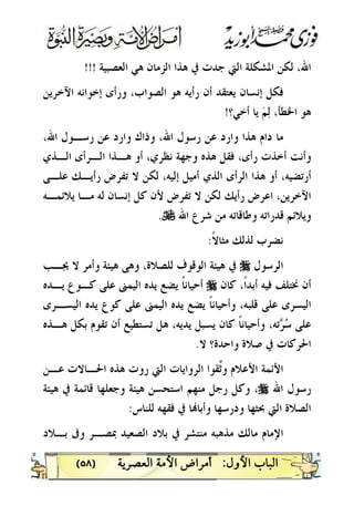 )٥٨(
‫ﺍﻟﻌﺼﺒﻴﺔ‬ ‫ﻫﻲ‬ ‫ﺍﻟﺰﻣﺎﻥ‬ ‫ﻫﺬﺍ‬ ‫ﰲ‬ ‫ﺟﺪﺕ‬ ‫ﺍﻟﱵ‬ ‫ﺍﳌﺸﻜﻠﺔ‬ ‫ﻟﻜﻦ‬ ،‫ﺍﷲ‬!!!
‫ﺍﻵﺧﺮﻳﻦ‬ ‫ﺇﺧﻮﺍﻧﻪ‬ ‫ﻭﺭﺃﻯ‬ ،‫ﺍﻟﺼﻮﺍﺏ‬ ‫ﻫﻮ‬ ‫ﺭﺃﻳﻪ‬ ‫ﺃﻥ‬ ‫ﻳﻌﺘﻘﺪ‬ ‫ﺇﻧﺴﺎﻥ‬ ‫ﻓﻜﻞ‬
‫ﺃﺧﻲ؟‬ ‫ﻳﺎ‬ ‫ﻢ‬‫ﻟ‬ ،‫ﺍﳋﻄﺄ‬ ‫ﻫﻮ‬!
‫ﻋﻦ‬ ‫ﻭﺍﺭﺩ‬ ‫ﻭﺫﺍﻙ‬ ،‫ﺍﷲ‬ ‫ﺭﺳﻮﻝ‬ ‫ﻋﻦ‬ ‫ﻭﺍﺭﺩ‬ ‫ﻫﺬﺍ‬ ‫ﺩﺍﻡ‬ ‫ﻣﺎ‬،‫ﺍﷲ‬ ‫ﺭﺳـﻮﻝ‬
‫ﺍﻟـﺬﻱ‬ ‫ﺍﻟـﺮﺃﻯ‬ ‫ﻫـﺬﺍ‬ ‫ﺃﻭ‬ ،‫ﻧﻈﺮﻱ‬ ‫ﻭﺟﻬﺔ‬ ‫ﻫﺬﻩ‬ ‫ﻓﻘﻞ‬ ،‫ﺭﺃﻯ‬ ‫ﺃﺧﺬﺕ‬ ‫ﻭﺃﻧﺖ‬
‫ﻋﻠـﻰ‬ ‫ﺭﺃﻳـﻚ‬ ‫ﺗﻔﺮﺽ‬ ‫ﻻ‬ ‫ﻟﻜﻦ‬ ،‫ﺇﻟﻴﻪ‬ ‫ﺃﻣﻴﻞ‬ ‫ﺍﻟﺬﻱ‬ ‫ﺍﻟﺮﺃﻯ‬ ‫ﻫﺬﺍ‬ ‫ﺃﻭ‬ ،‫ﺃﺭﺗﻀﻴﻪ‬
‫ﻳﻼﺋﻤـﻪ‬ ‫ﻣـﺎ‬ ‫ﻟﻪ‬ ‫ﺇﻧﺴﺎﻥ‬ ‫ﻛﻞ‬ ‫ﻷﻥ‬ ‫ﺗﻔﺮﺽ‬ ‫ﻻ‬ ‫ﻟﻜﻦ‬ ‫ﺭﺃﻳﻚ‬ ‫ﺍﻋﺮﺽ‬ ،‫ﺍﻵﺧﺮﻳﻦ‬
‫ﺍﷲ‬ ‫ﺷﺮﻉ‬ ‫ﻣﻦ‬ ‫ﻭﻃﺎﻗﺎﺗﻪ‬ ‫ﻗﺪﺭﺍﺗﻪ‬ ‫ﻭﻳﻼﺋﻢ‬U.
‫ﹰ‬‫ﻻ‬‫ﻣﺜﺎ‬ ‫ﻟﺬﻟﻚ‬ ‫ﻧﻀﺮﺏ‬:
‫ﺍﻟﺮﺳﻮﻝ‬r‫ﺍﻟﻮﻗﻮ‬ ‫ﻫﻴﺌﺔ‬ ‫ﰲ‬‫ﳚـﺐ‬ ‫ﻻ‬ ‫ﻭﺃﻣﺮ‬ ‫ﻫﻴﺌﺔ‬ ‫ﻭﻫﻰ‬ ،‫ﻟﻠﺼﻼﺓ‬ ‫ﻑ‬
‫ﻛﺎﻥ‬ ،‫ﹰ‬‫ﺍ‬‫ﺃﺑﺪ‬ ‫ﻓﻴﻪ‬ ‫ﳔﺘﻠﻒ‬ ‫ﺃﻥ‬r‫ﻳـﺪﻩ‬ ‫ﻛـﻮﻉ‬ ‫ﻋﻠﻰ‬ ‫ﺍﻟﻴﻤﲎ‬ ‫ﻳﺪﻩ‬ ‫ﻳﻀﻊ‬ ‫ﹰ‬‫ﺎ‬‫ﺃﺣﻴﺎﻧ‬
‫ﺍﻟﻴﺴـﺮﻯ‬ ‫ﻳﺪﻩ‬ ‫ﻛﻮﻉ‬ ‫ﻋﻠﻰ‬ ‫ﺍﻟﻴﻤﲎ‬ ‫ﻳﺪﻩ‬ ‫ﻳﻀﻊ‬ ‫ﹰ‬‫ﺎ‬‫ﻭﺃﺣﻴﺎﻧ‬ ،‫ﻗﻠﺒﻪ‬ ‫ﻋﻠﻰ‬ ‫ﺍﻟﻴﺴﺮﻯ‬
‫ﻫـﺬﻩ‬ ‫ﺑﻜﻞ‬ ‫ﺗﻘﻮﻡ‬ ‫ﺃﻥ‬ ‫ﺗﺴﺘﻄﻴﻊ‬ ‫ﻫﻞ‬ ،‫ﻳﺪﻳﻪ‬ ‫ﻳﺴﺒﻞ‬ ‫ﻛﺎﻥ‬ ‫ﹰ‬‫ﺎ‬‫ﻭﺃﺣﻴﺎﻧ‬ ،‫ﺗﻪ‬‫ﺮ‬‫ﺳ‬ ‫ﻋﻠﻰ‬
‫ﻻ‬ ‫ﻭﺍﺣﺪﺓ؟‬ ‫ﺻﻼﺓ‬ ‫ﰲ‬ ‫ﺍﳊﺮﻛﺎﺕ‬.
‫ﺍﻷﻋﻼﻡ‬ ‫ﺍﻷﺋﻤﺔ‬‫ﻋـﻦ‬ ‫ﺍﳊـﺎﻻﺕ‬ ‫ﻫﺬﻩ‬ ‫ﺭﻭﺕ‬ ‫ﺍﻟﱵ‬ ‫ﺍﻟﺮﻭﺍﻳﺎﺕ‬ ‫ﱠﻘﻮﺍ‬‫ﺛ‬‫ﻭ‬
‫ﺍﷲ‬ ‫ﺭﺳﻮﻝ‬r‫ﻫﻴﺌﺔ‬ ‫ﰲ‬ ‫ﻗﺎﺋﻤﺔ‬ ‫ﻭﺟﻌﻠﻬﺎ‬ ‫ﻫﻴﺌﺔ‬ ‫ﺍﺳﺘﺤﺴﻦ‬ ‫ﻣﻨﻬﻢ‬ ‫ﺭﺟﻞ‬ ‫ﻭﻛﻞ‬ ،
‫ﻟﻠﻨﺎﺱ‬ ‫ﻓﻘﻬﻪ‬ ‫ﰲ‬ ‫ﺎ‬‫ﻭﺃﺑﺎ‬ ‫ﻭﺩﺭﺳﻬﺎ‬ ‫ﲝﺜﻬﺎ‬ ‫ﺍﻟﱵ‬ ‫ﺍﻟﺼﻼﺓ‬:
‫ﺑـﻼﺩ‬ ‫ﻭﰱ‬ ‫ﲟﺼـﺮ‬ ‫ﺍﻟﺼﻌﻴﺪ‬ ‫ﺑﻼﺩ‬ ‫ﰲ‬ ‫ﻣﻨﺘﺸﺮ‬ ‫ﻣﺬﻫﺒﻪ‬ ‫ﻣﺎﻟﻚ‬ ‫ﺍﻹﻣﺎﻡ‬
 