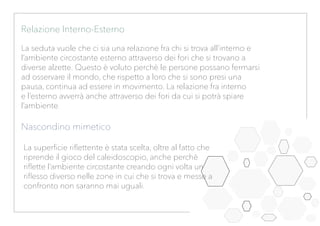 Relazione Interno-Esterno
La seduta vuole che ci sia una relazione fra chi si trova all’interno e
l’ambiente circostante esterno attraverso dei fori che si trovano a
diverse alzette. Questo è voluto perchè le persone possano fermarsi
ad osservare il mondo, che rispetto a loro che si sono presi una
pausa, continua ad essere in movimento. La relazione fra interno
e l’esterno avverrà anche attraverso dei fori da cui si potrà spiare
l’ambiente.
Nascondino mimetico
La superficie riflettente è stata scelta, oltre al fatto che
riprende il gioco del caleidoscopio, anche perchè
riflette l’ambiente circostante creando ogni volta un
riflesso diverso nelle zone in cui che si trova e messe a
confronto non saranno mai uguali.
 