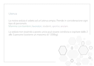Utenza
La nostra seduta é adatta ad un’utenza ampia. Prende in considerazione ogni
tipo di persona/e.
Mamme con bambini, lavoratori, studenti, sportivi, anziani.
La seduta non essendo a posto unico può essere condivisa e ospitare dalle 2
alle 3 persone (sostiene un massimo di 1200kg).
 