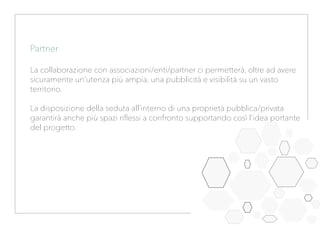 Partner
La collaborazione con associazioni/enti/partner ci permetterà, oltre ad avere
sicuramente un’utenza più ampia, una pubblicità e visibilità su un vasto
territorio.
La disposizione della seduta all’interno di una proprietà pubblica/privata
garantirà anche più spazi riflessi a confronto supportando così l’idea portante
del progetto.
 