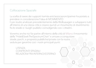 Collocazione Spaziale
La scelta di avere dei supporti tramite enti/associazioni/partner ha portato a
prendere in considerazione l’idea di MOVIMENTO.
I casi studio analizzati precedentemente della Wolksavagen si sviluppano tutti
all’interno di una stessa città e creano quindi un movimento di divertimento
fra le strade e i luoghi pubblici coinvolgendo così i cittadini.
Vorremo anche noi far partire all’interno della città di Milano il movimento
della “Hide&Seek-TheSpectrumChair” e arrivare a conquistare
strade, parchi, e proprietà pubbliche/private con la nostra
seduta per garantire così i nostri principali punti:
UTENZA
CONFRONTI SPAZIALI
RELAZIONI FRA INTERNO/ESTERNO
 