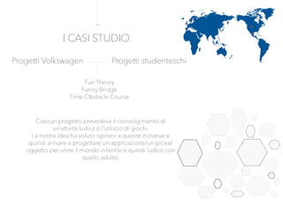 Progetti Volkswagen Progetti studenteschi
Fun Theory
Funny Bridge
Time Obstacle Course
Ciascun progetto prevedeva il coinvolgimento di
un’attività ludica o l’utilizzo di giochi.
La nostra idea ha voluto ispirarsi a queste iniziative e
quindi arrivare a progettare un applicazione/un prova/
oggetto per unire il mondo infantile e quindi ludico con
quello adulto.
I CASI STUDIO
 