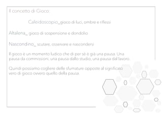 Il concetto di Gioco:
Caleidoscopio_gioco di luci, ombre e riflessi
Altalena_ gioco di sospensione e dondolio
Nascondino_ scutare, osservare e nascondersi
Il gioco è un momento ludico che di per sè è già una pausa. Una
pausa da commissioni, una pausa dallo studio, una pausa dal lavoro.
Quindi possiamo cogliere delle sfumature opposte al significato
vero di gioco ovvero quello della pausa.
 