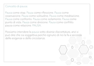 Concetto di pausa:
Pausa come stop. Pausa come riflessione. Pausa come
osservazione. Pausa come solitudine. Pausa come meditazione.
Pausa come confronto. Pausa come isolamento. Pausa come
punto di vista. Pausa come divisione. Pausa come conflitto.
pausa come relazione. PAUSA.
Possiamo intendere la pausa sotto diverse sfaccettature, anzi si
può dire che sia soggettiva perchè ognuno di noi la fa a seconda
delle esigenze e delle circostanze.
 