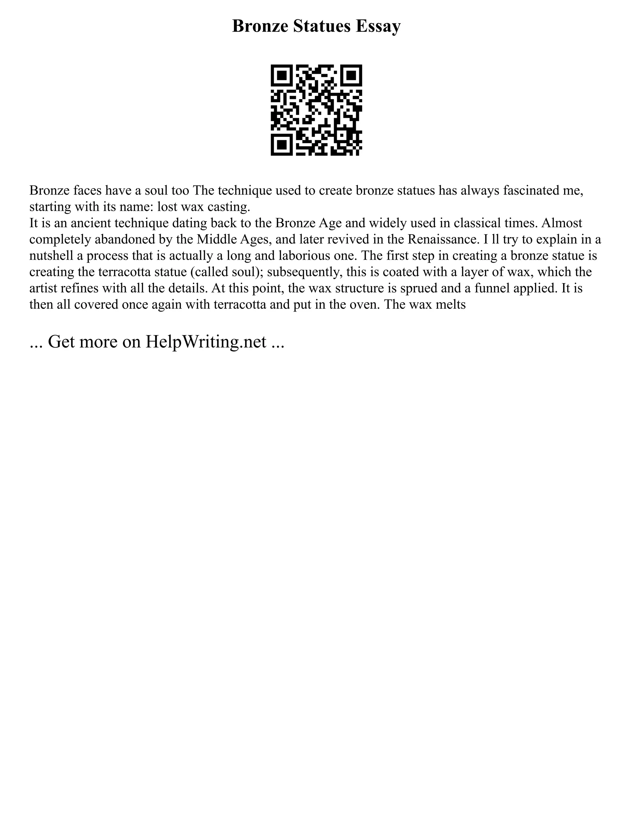 Bronze Statues Essay
Bronze faces have a soul too The technique used to create bronze statues has always fascinated me,
starting with its name: lost wax casting.
It is an ancient technique dating back to the Bronze Age and widely used in classical times. Almost
completely abandoned by the Middle Ages, and later revived in the Renaissance. I ll try to explain in a
nutshell a process that is actually a long and laborious one. The first step in creating a bronze statue is
creating the terracotta statue (called soul); subsequently, this is coated with a layer of wax, which the
artist refines with all the details. At this point, the wax structure is sprued and a funnel applied. It is
then all covered once again with terracotta and put in the oven. The wax melts
... Get more on HelpWriting.net ...
 