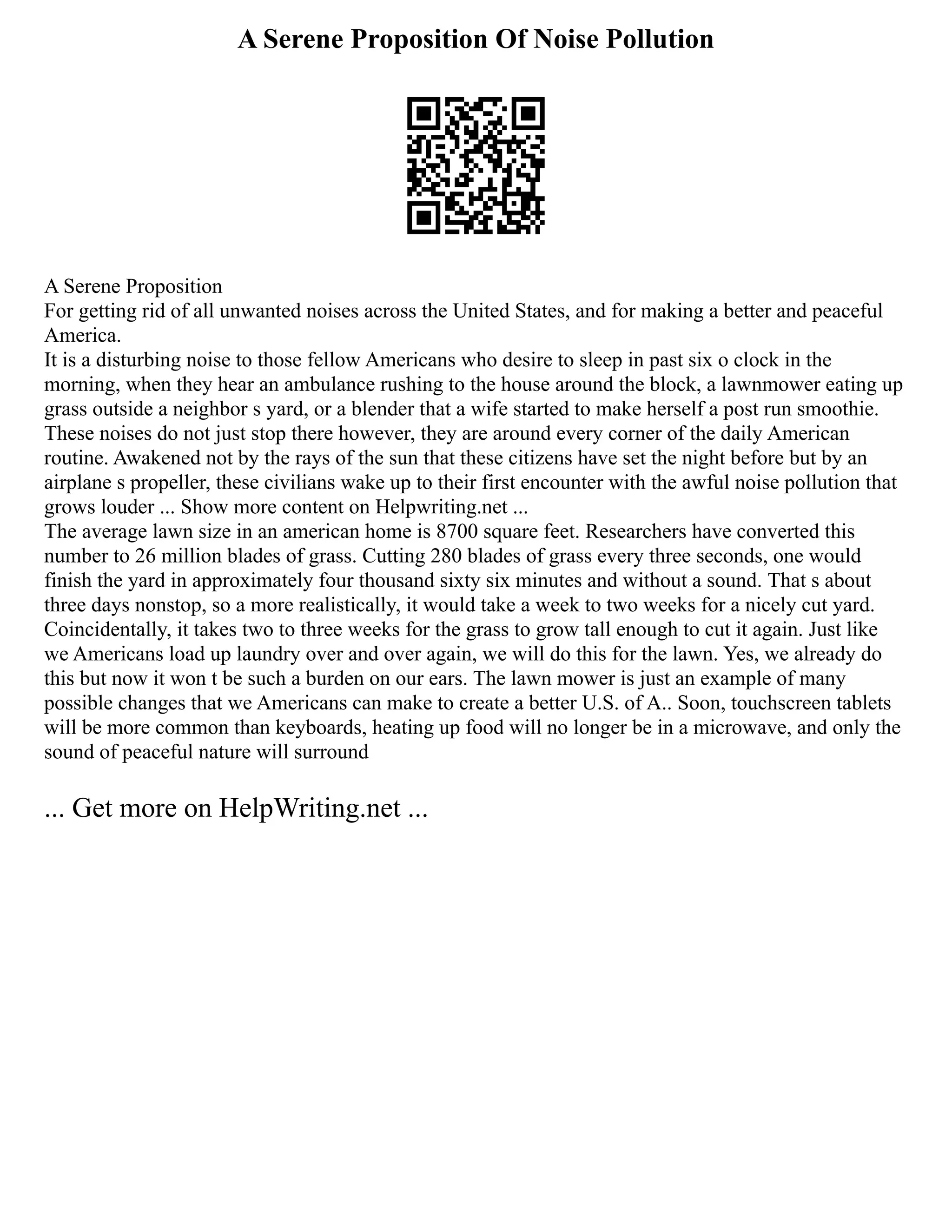 A Serene Proposition Of Noise Pollution
A Serene Proposition
For getting rid of all unwanted noises across the United States, and for making a better and peaceful
America.
It is a disturbing noise to those fellow Americans who desire to sleep in past six o clock in the
morning, when they hear an ambulance rushing to the house around the block, a lawnmower eating up
grass outside a neighbor s yard, or a blender that a wife started to make herself a post run smoothie.
These noises do not just stop there however, they are around every corner of the daily American
routine. Awakened not by the rays of the sun that these citizens have set the night before but by an
airplane s propeller, these civilians wake up to their first encounter with the awful noise pollution that
grows louder ... Show more content on Helpwriting.net ...
The average lawn size in an american home is 8700 square feet. Researchers have converted this
number to 26 million blades of grass. Cutting 280 blades of grass every three seconds, one would
finish the yard in approximately four thousand sixty six minutes and without a sound. That s about
three days nonstop, so a more realistically, it would take a week to two weeks for a nicely cut yard.
Coincidentally, it takes two to three weeks for the grass to grow tall enough to cut it again. Just like
we Americans load up laundry over and over again, we will do this for the lawn. Yes, we already do
this but now it won t be such a burden on our ears. The lawn mower is just an example of many
possible changes that we Americans can make to create a better U.S. of A.. Soon, touchscreen tablets
will be more common than keyboards, heating up food will no longer be in a microwave, and only the
sound of peaceful nature will surround
... Get more on HelpWriting.net ...
 