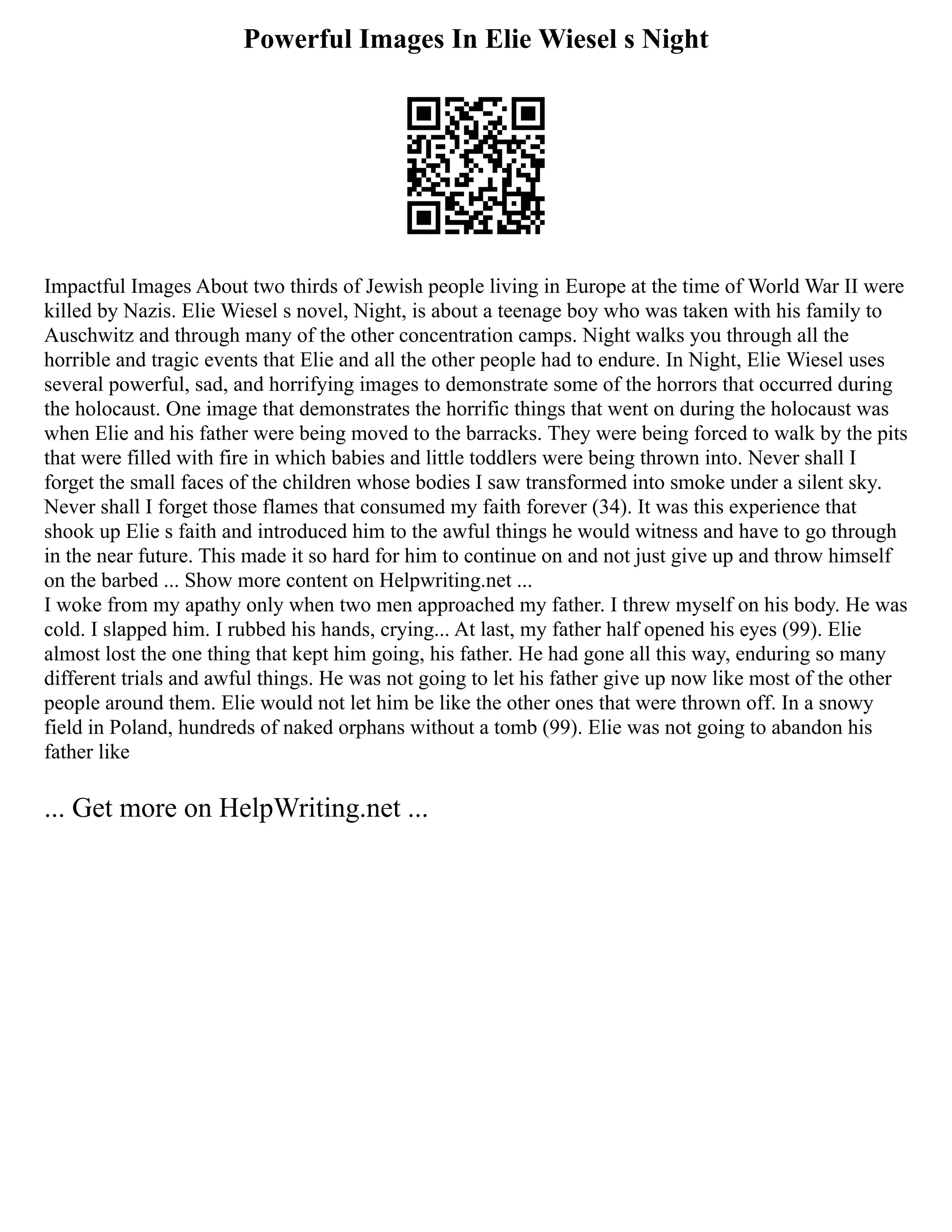 Powerful Images In Elie Wiesel s Night
Impactful Images About two thirds of Jewish people living in Europe at the time of World War II were
killed by Nazis. Elie Wiesel s novel, Night, is about a teenage boy who was taken with his family to
Auschwitz and through many of the other concentration camps. Night walks you through all the
horrible and tragic events that Elie and all the other people had to endure. In Night, Elie Wiesel uses
several powerful, sad, and horrifying images to demonstrate some of the horrors that occurred during
the holocaust. One image that demonstrates the horrific things that went on during the holocaust was
when Elie and his father were being moved to the barracks. They were being forced to walk by the pits
that were filled with fire in which babies and little toddlers were being thrown into. Never shall I
forget the small faces of the children whose bodies I saw transformed into smoke under a silent sky.
Never shall I forget those flames that consumed my faith forever (34). It was this experience that
shook up Elie s faith and introduced him to the awful things he would witness and have to go through
in the near future. This made it so hard for him to continue on and not just give up and throw himself
on the barbed ... Show more content on Helpwriting.net ...
I woke from my apathy only when two men approached my father. I threw myself on his body. He was
cold. I slapped him. I rubbed his hands, crying... At last, my father half opened his eyes (99). Elie
almost lost the one thing that kept him going, his father. He had gone all this way, enduring so many
different trials and awful things. He was not going to let his father give up now like most of the other
people around them. Elie would not let him be like the other ones that were thrown off. In a snowy
field in Poland, hundreds of naked orphans without a tomb (99). Elie was not going to abandon his
father like
... Get more on HelpWriting.net ...
 