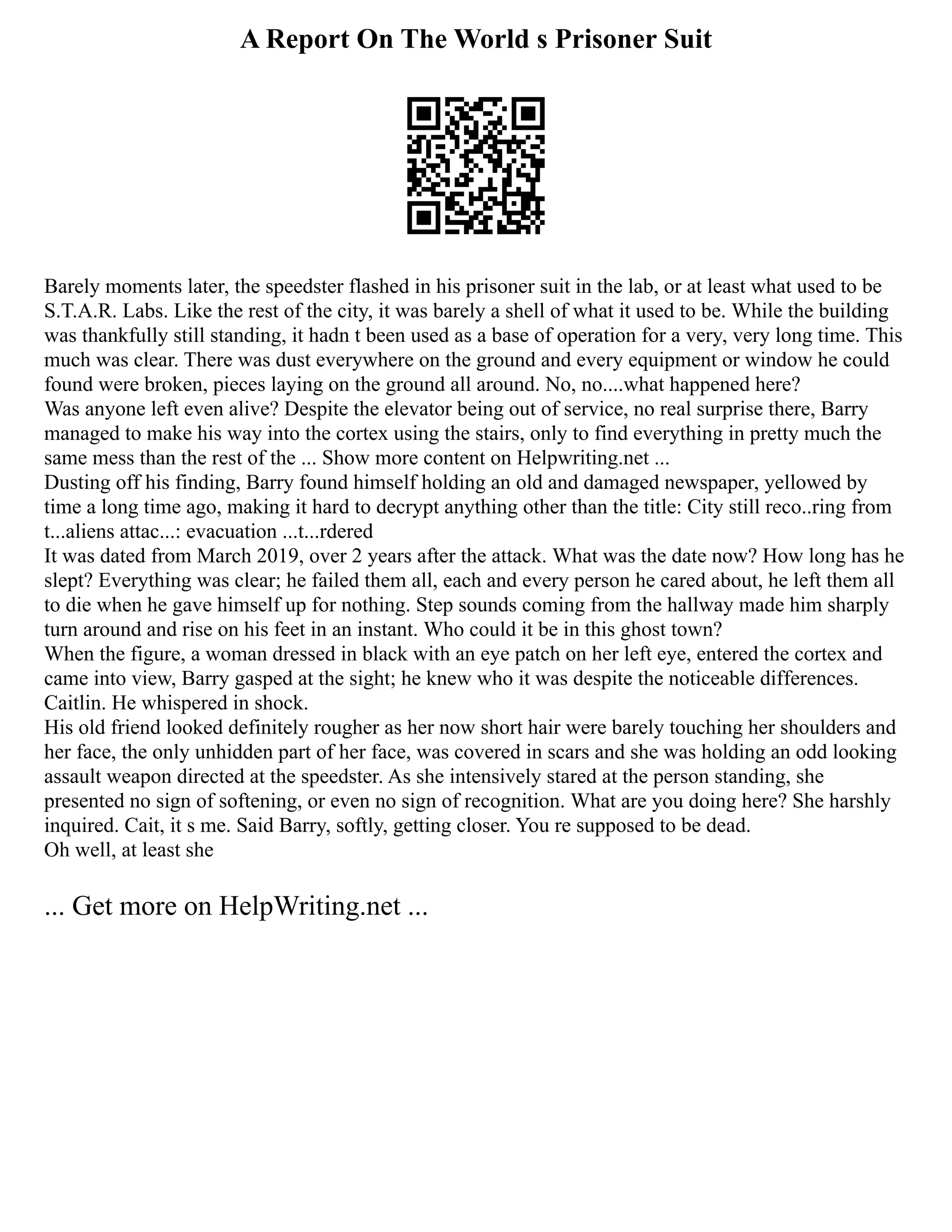 A Report On The World s Prisoner Suit
Barely moments later, the speedster flashed in his prisoner suit in the lab, or at least what used to be
S.T.A.R. Labs. Like the rest of the city, it was barely a shell of what it used to be. While the building
was thankfully still standing, it hadn t been used as a base of operation for a very, very long time. This
much was clear. There was dust everywhere on the ground and every equipment or window he could
found were broken, pieces laying on the ground all around. No, no....what happened here?
Was anyone left even alive? Despite the elevator being out of service, no real surprise there, Barry
managed to make his way into the cortex using the stairs, only to find everything in pretty much the
same mess than the rest of the ... Show more content on Helpwriting.net ...
Dusting off his finding, Barry found himself holding an old and damaged newspaper, yellowed by
time a long time ago, making it hard to decrypt anything other than the title: City still reco..ring from
t...aliens attac...: evacuation ...t...rdered
It was dated from March 2019, over 2 years after the attack. What was the date now? How long has he
slept? Everything was clear; he failed them all, each and every person he cared about, he left them all
to die when he gave himself up for nothing. Step sounds coming from the hallway made him sharply
turn around and rise on his feet in an instant. Who could it be in this ghost town?
When the figure, a woman dressed in black with an eye patch on her left eye, entered the cortex and
came into view, Barry gasped at the sight; he knew who it was despite the noticeable differences.
Caitlin. He whispered in shock.
His old friend looked definitely rougher as her now short hair were barely touching her shoulders and
her face, the only unhidden part of her face, was covered in scars and she was holding an odd looking
assault weapon directed at the speedster. As she intensively stared at the person standing, she
presented no sign of softening, or even no sign of recognition. What are you doing here? She harshly
inquired. Cait, it s me. Said Barry, softly, getting closer. You re supposed to be dead.
Oh well, at least she
... Get more on HelpWriting.net ...
 