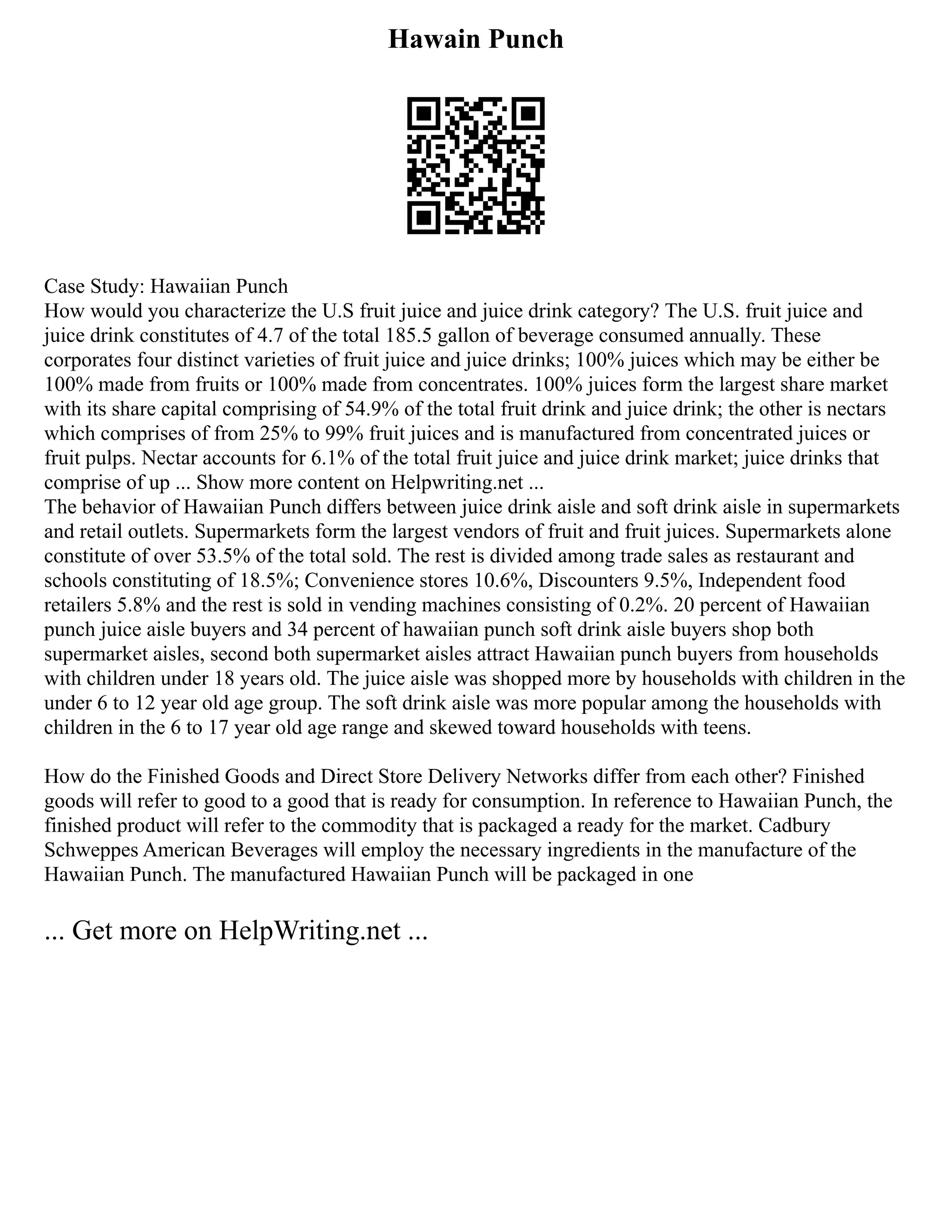 Hawain Punch
Case Study: Hawaiian Punch
How would you characterize the U.S fruit juice and juice drink category? The U.S. fruit juice and
juice drink constitutes of 4.7 of the total 185.5 gallon of beverage consumed annually. These
corporates four distinct varieties of fruit juice and juice drinks; 100% juices which may be either be
100% made from fruits or 100% made from concentrates. 100% juices form the largest share market
with its share capital comprising of 54.9% of the total fruit drink and juice drink; the other is nectars
which comprises of from 25% to 99% fruit juices and is manufactured from concentrated juices or
fruit pulps. Nectar accounts for 6.1% of the total fruit juice and juice drink market; juice drinks that
comprise of up ... Show more content on Helpwriting.net ...
The behavior of Hawaiian Punch differs between juice drink aisle and soft drink aisle in supermarkets
and retail outlets. Supermarkets form the largest vendors of fruit and fruit juices. Supermarkets alone
constitute of over 53.5% of the total sold. The rest is divided among trade sales as restaurant and
schools constituting of 18.5%; Convenience stores 10.6%, Discounters 9.5%, Independent food
retailers 5.8% and the rest is sold in vending machines consisting of 0.2%. 20 percent of Hawaiian
punch juice aisle buyers and 34 percent of hawaiian punch soft drink aisle buyers shop both
supermarket aisles, second both supermarket aisles attract Hawaiian punch buyers from households
with children under 18 years old. The juice aisle was shopped more by households with children in the
under 6 to 12 year old age group. The soft drink aisle was more popular among the households with
children in the 6 to 17 year old age range and skewed toward households with teens.
How do the Finished Goods and Direct Store Delivery Networks differ from each other? Finished
goods will refer to good to a good that is ready for consumption. In reference to Hawaiian Punch, the
finished product will refer to the commodity that is packaged a ready for the market. Cadbury
Schweppes American Beverages will employ the necessary ingredients in the manufacture of the
Hawaiian Punch. The manufactured Hawaiian Punch will be packaged in one
... Get more on HelpWriting.net ...
 