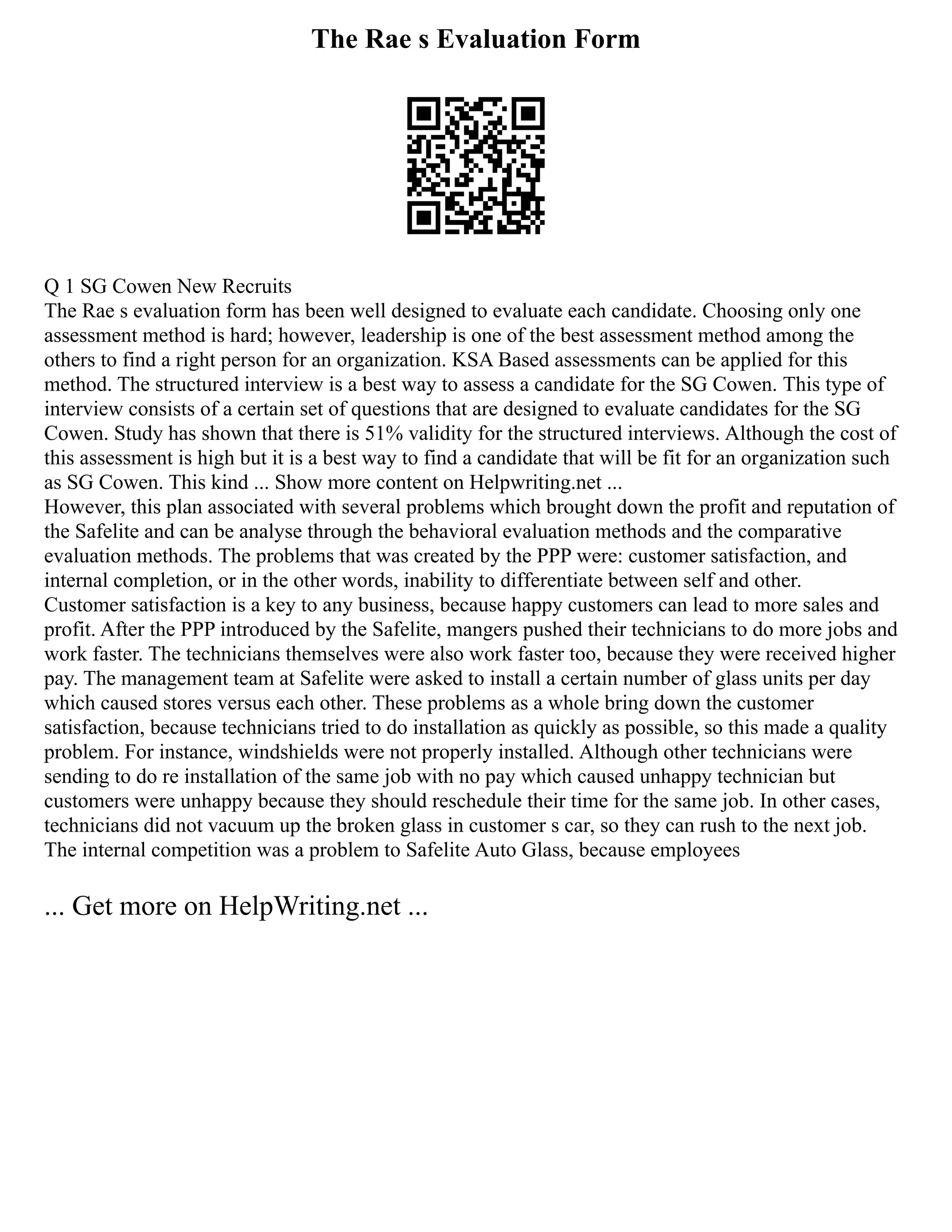 The Rae s Evaluation Form
Q 1 SG Cowen New Recruits
The Rae s evaluation form has been well designed to evaluate each candidate. Choosing only one
assessment method is hard; however, leadership is one of the best assessment method among the
others to find a right person for an organization. KSA Based assessments can be applied for this
method. The structured interview is a best way to assess a candidate for the SG Cowen. This type of
interview consists of a certain set of questions that are designed to evaluate candidates for the SG
Cowen. Study has shown that there is 51% validity for the structured interviews. Although the cost of
this assessment is high but it is a best way to find a candidate that will be fit for an organization such
as SG Cowen. This kind ... Show more content on Helpwriting.net ...
However, this plan associated with several problems which brought down the profit and reputation of
the Safelite and can be analyse through the behavioral evaluation methods and the comparative
evaluation methods. The problems that was created by the PPP were: customer satisfaction, and
internal completion, or in the other words, inability to differentiate between self and other.
Customer satisfaction is a key to any business, because happy customers can lead to more sales and
profit. After the PPP introduced by the Safelite, mangers pushed their technicians to do more jobs and
work faster. The technicians themselves were also work faster too, because they were received higher
pay. The management team at Safelite were asked to install a certain number of glass units per day
which caused stores versus each other. These problems as a whole bring down the customer
satisfaction, because technicians tried to do installation as quickly as possible, so this made a quality
problem. For instance, windshields were not properly installed. Although other technicians were
sending to do re installation of the same job with no pay which caused unhappy technician but
customers were unhappy because they should reschedule their time for the same job. In other cases,
technicians did not vacuum up the broken glass in customer s car, so they can rush to the next job.
The internal competition was a problem to Safelite Auto Glass, because employees
... Get more on HelpWriting.net ...
 