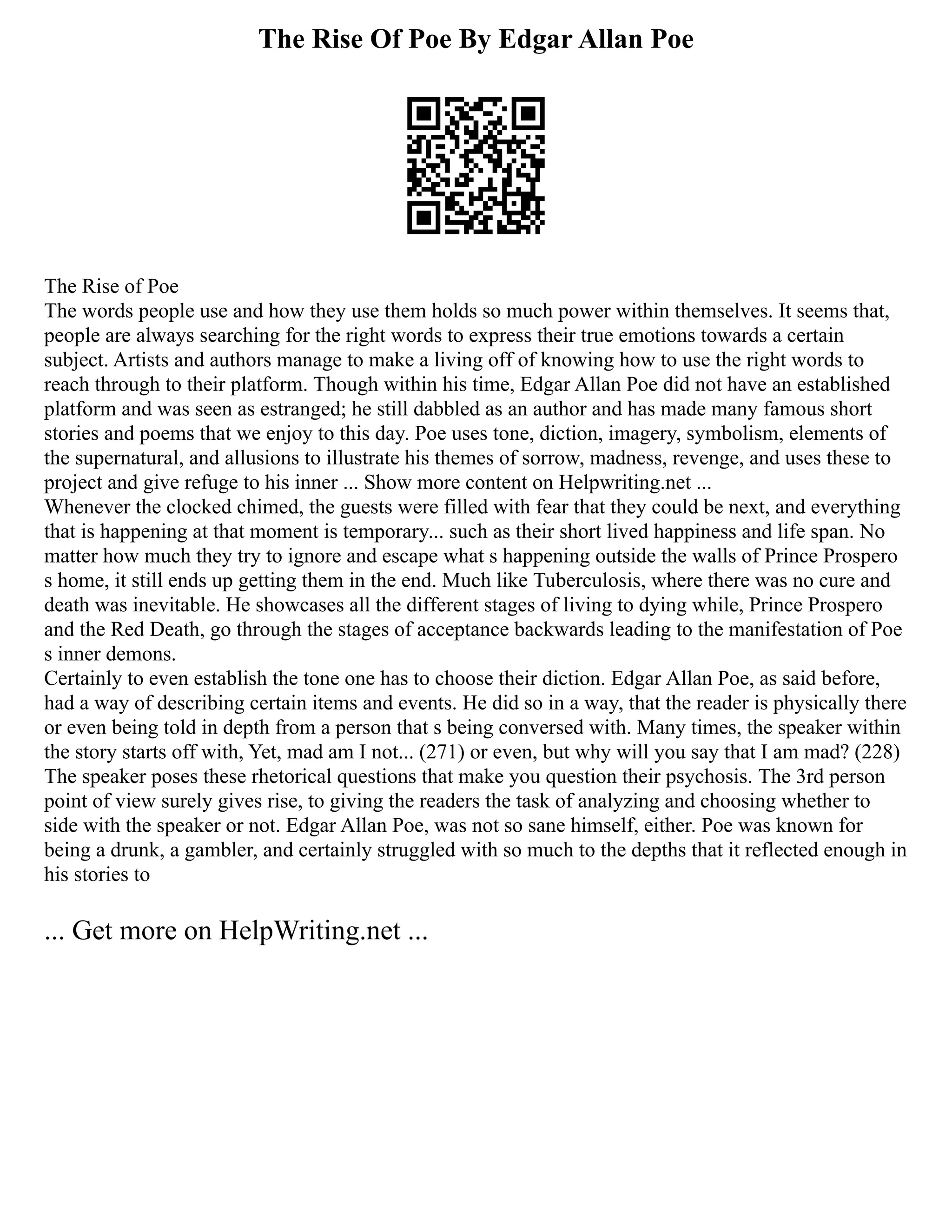 The Rise Of Poe By Edgar Allan Poe
The Rise of Poe
The words people use and how they use them holds so much power within themselves. It seems that,
people are always searching for the right words to express their true emotions towards a certain
subject. Artists and authors manage to make a living off of knowing how to use the right words to
reach through to their platform. Though within his time, Edgar Allan Poe did not have an established
platform and was seen as estranged; he still dabbled as an author and has made many famous short
stories and poems that we enjoy to this day. Poe uses tone, diction, imagery, symbolism, elements of
the supernatural, and allusions to illustrate his themes of sorrow, madness, revenge, and uses these to
project and give refuge to his inner ... Show more content on Helpwriting.net ...
Whenever the clocked chimed, the guests were filled with fear that they could be next, and everything
that is happening at that moment is temporary... such as their short lived happiness and life span. No
matter how much they try to ignore and escape what s happening outside the walls of Prince Prospero
s home, it still ends up getting them in the end. Much like Tuberculosis, where there was no cure and
death was inevitable. He showcases all the different stages of living to dying while, Prince Prospero
and the Red Death, go through the stages of acceptance backwards leading to the manifestation of Poe
s inner demons.
Certainly to even establish the tone one has to choose their diction. Edgar Allan Poe, as said before,
had a way of describing certain items and events. He did so in a way, that the reader is physically there
or even being told in depth from a person that s being conversed with. Many times, the speaker within
the story starts off with, Yet, mad am I not... (271) or even, but why will you say that I am mad? (228)
The speaker poses these rhetorical questions that make you question their psychosis. The 3rd person
point of view surely gives rise, to giving the readers the task of analyzing and choosing whether to
side with the speaker or not. Edgar Allan Poe, was not so sane himself, either. Poe was known for
being a drunk, a gambler, and certainly struggled with so much to the depths that it reflected enough in
his stories to
... Get more on HelpWriting.net ...
 
