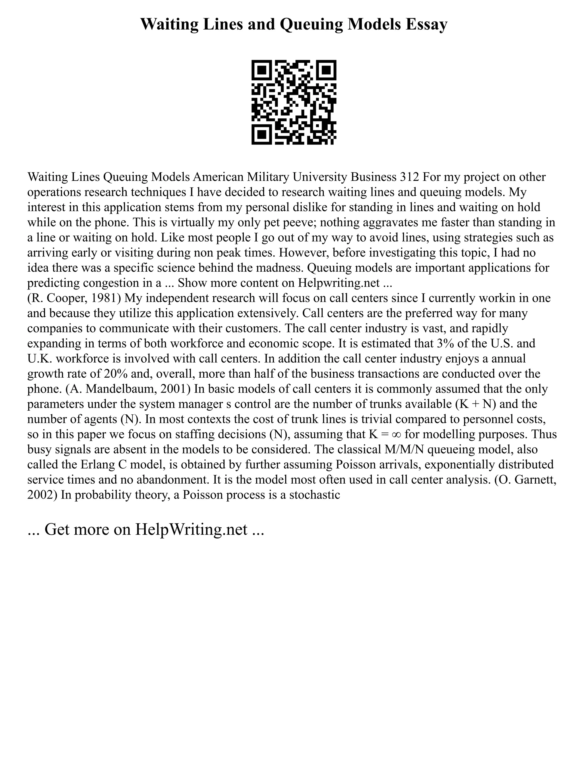 Waiting Lines and Queuing Models Essay
Waiting Lines Queuing Models American Military University Business 312 For my project on other
operations research techniques I have decided to research waiting lines and queuing models. My
interest in this application stems from my personal dislike for standing in lines and waiting on hold
while on the phone. This is virtually my only pet peeve; nothing aggravates me faster than standing in
a line or waiting on hold. Like most people I go out of my way to avoid lines, using strategies such as
arriving early or visiting during non peak times. However, before investigating this topic, I had no
idea there was a specific science behind the madness. Queuing models are important applications for
predicting congestion in a ... Show more content on Helpwriting.net ...
(R. Cooper, 1981) My independent research will focus on call centers since I currently workin in one
and because they utilize this application extensively. Call centers are the preferred way for many
companies to communicate with their customers. The call center industry is vast, and rapidly
expanding in terms of both workforce and economic scope. It is estimated that 3% of the U.S. and
U.K. workforce is involved with call centers. In addition the call center industry enjoys a annual
growth rate of 20% and, overall, more than half of the business transactions are conducted over the
phone. (A. Mandelbaum, 2001) In basic models of call centers it is commonly assumed that the only
parameters under the system manager s control are the number of trunks available (K + N) and the
number of agents (N). In most contexts the cost of trunk lines is trivial compared to personnel costs,
so in this paper we focus on staffing decisions (N), assuming that K = ∞ for modelling purposes. Thus
busy signals are absent in the models to be considered. The classical M/M/N queueing model, also
called the Erlang C model, is obtained by further assuming Poisson arrivals, exponentially distributed
service times and no abandonment. It is the model most often used in call center analysis. (O. Garnett,
2002) In probability theory, a Poisson process is a stochastic
... Get more on HelpWriting.net ...
 