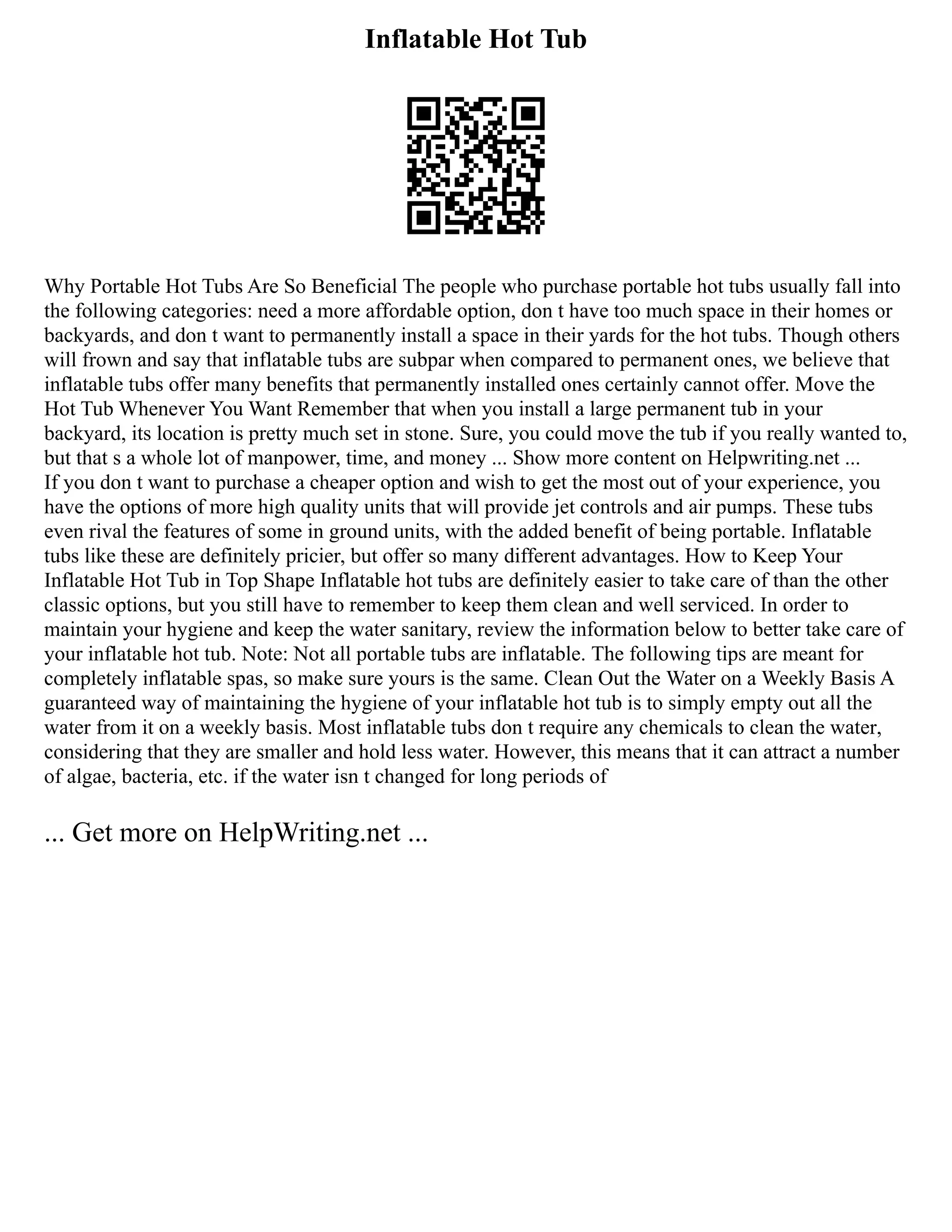 Inflatable Hot Tub
Why Portable Hot Tubs Are So Beneficial The people who purchase portable hot tubs usually fall into
the following categories: need a more affordable option, don t have too much space in their homes or
backyards, and don t want to permanently install a space in their yards for the hot tubs. Though others
will frown and say that inflatable tubs are subpar when compared to permanent ones, we believe that
inflatable tubs offer many benefits that permanently installed ones certainly cannot offer. Move the
Hot Tub Whenever You Want Remember that when you install a large permanent tub in your
backyard, its location is pretty much set in stone. Sure, you could move the tub if you really wanted to,
but that s a whole lot of manpower, time, and money ... Show more content on Helpwriting.net ...
If you don t want to purchase a cheaper option and wish to get the most out of your experience, you
have the options of more high quality units that will provide jet controls and air pumps. These tubs
even rival the features of some in ground units, with the added benefit of being portable. Inflatable
tubs like these are definitely pricier, but offer so many different advantages. How to Keep Your
Inflatable Hot Tub in Top Shape Inflatable hot tubs are definitely easier to take care of than the other
classic options, but you still have to remember to keep them clean and well serviced. In order to
maintain your hygiene and keep the water sanitary, review the information below to better take care of
your inflatable hot tub. Note: Not all portable tubs are inflatable. The following tips are meant for
completely inflatable spas, so make sure yours is the same. Clean Out the Water on a Weekly Basis A
guaranteed way of maintaining the hygiene of your inflatable hot tub is to simply empty out all the
water from it on a weekly basis. Most inflatable tubs don t require any chemicals to clean the water,
considering that they are smaller and hold less water. However, this means that it can attract a number
of algae, bacteria, etc. if the water isn t changed for long periods of
... Get more on HelpWriting.net ...
 