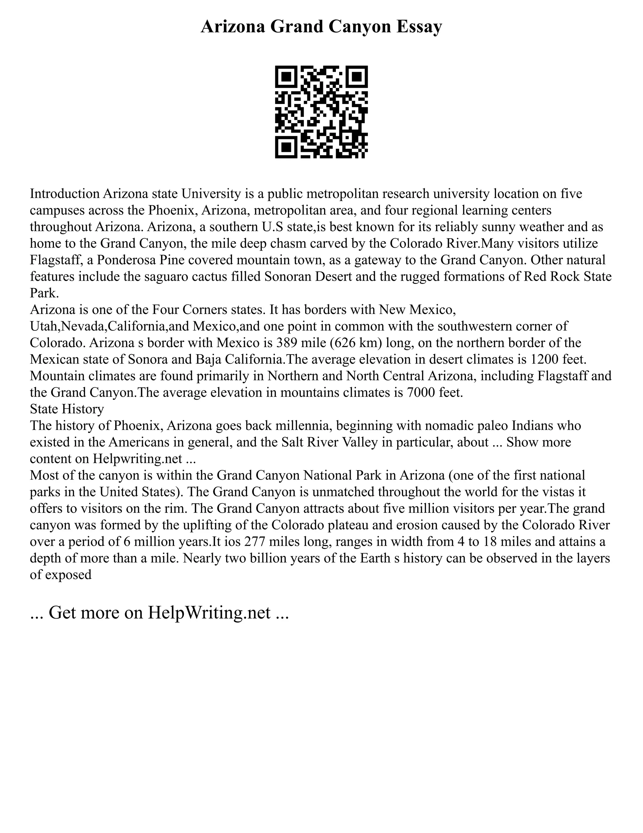 Arizona Grand Canyon Essay
Introduction Arizona state University is a public metropolitan research university location on five
campuses across the Phoenix, Arizona, metropolitan area, and four regional learning centers
throughout Arizona. Arizona, a southern U.S state,is best known for its reliably sunny weather and as
home to the Grand Canyon, the mile deep chasm carved by the Colorado River.Many visitors utilize
Flagstaff, a Ponderosa Pine covered mountain town, as a gateway to the Grand Canyon. Other natural
features include the saguaro cactus filled Sonoran Desert and the rugged formations of Red Rock State
Park.
Arizona is one of the Four Corners states. It has borders with New Mexico,
Utah,Nevada,California,and Mexico,and one point in common with the southwestern corner of
Colorado. Arizona s border with Mexico is 389 mile (626 km) long, on the northern border of the
Mexican state of Sonora and Baja California.The average elevation in desert climates is 1200 feet.
Mountain climates are found primarily in Northern and North Central Arizona, including Flagstaff and
the Grand Canyon.The average elevation in mountains climates is 7000 feet.
State History
The history of Phoenix, Arizona goes back millennia, beginning with nomadic paleo Indians who
existed in the Americans in general, and the Salt River Valley in particular, about ... Show more
content on Helpwriting.net ...
Most of the canyon is within the Grand Canyon National Park in Arizona (one of the first national
parks in the United States). The Grand Canyon is unmatched throughout the world for the vistas it
offers to visitors on the rim. The Grand Canyon attracts about five million visitors per year.The grand
canyon was formed by the uplifting of the Colorado plateau and erosion caused by the Colorado River
over a period of 6 million years.It ios 277 miles long, ranges in width from 4 to 18 miles and attains a
depth of more than a mile. Nearly two billion years of the Earth s history can be observed in the layers
of exposed
... Get more on HelpWriting.net ...
 