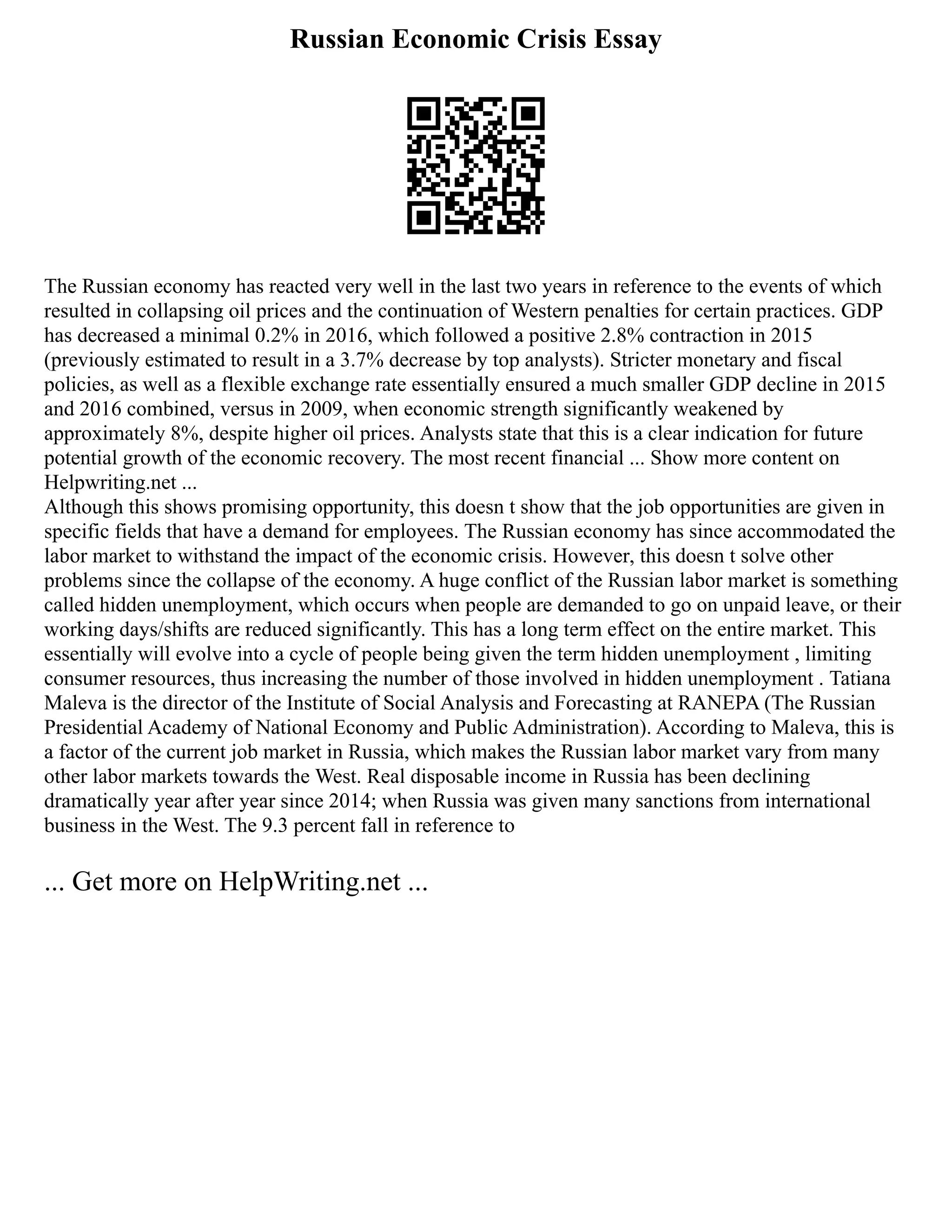 Russian Economic Crisis Essay
The Russian economy has reacted very well in the last two years in reference to the events of which
resulted in collapsing oil prices and the continuation of Western penalties for certain practices. GDP
has decreased a minimal 0.2% in 2016, which followed a positive 2.8% contraction in 2015
(previously estimated to result in a 3.7% decrease by top analysts). Stricter monetary and fiscal
policies, as well as a flexible exchange rate essentially ensured a much smaller GDP decline in 2015
and 2016 combined, versus in 2009, when economic strength significantly weakened by
approximately 8%, despite higher oil prices. Analysts state that this is a clear indication for future
potential growth of the economic recovery. The most recent financial ... Show more content on
Helpwriting.net ...
Although this shows promising opportunity, this doesn t show that the job opportunities are given in
specific fields that have a demand for employees. The Russian economy has since accommodated the
labor market to withstand the impact of the economic crisis. However, this doesn t solve other
problems since the collapse of the economy. A huge conflict of the Russian labor market is something
called hidden unemployment, which occurs when people are demanded to go on unpaid leave, or their
working days/shifts are reduced significantly. This has a long term effect on the entire market. This
essentially will evolve into a cycle of people being given the term hidden unemployment , limiting
consumer resources, thus increasing the number of those involved in hidden unemployment . Tatiana
Maleva is the director of the Institute of Social Analysis and Forecasting at RANEPA (The Russian
Presidential Academy of National Economy and Public Administration). According to Maleva, this is
a factor of the current job market in Russia, which makes the Russian labor market vary from many
other labor markets towards the West. Real disposable income in Russia has been declining
dramatically year after year since 2014; when Russia was given many sanctions from international
business in the West. The 9.3 percent fall in reference to
... Get more on HelpWriting.net ...
 