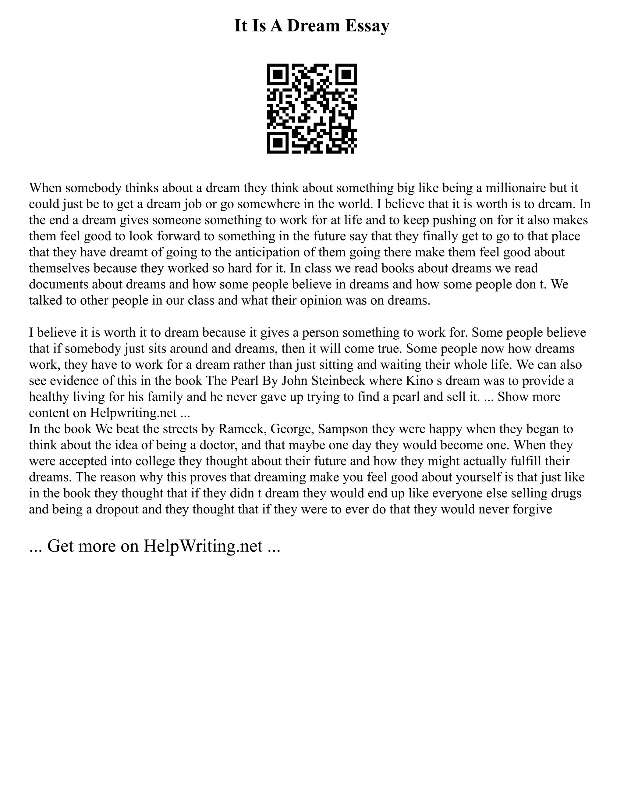 It Is A Dream Essay
When somebody thinks about a dream they think about something big like being a millionaire but it
could just be to get a dream job or go somewhere in the world. I believe that it is worth is to dream. In
the end a dream gives someone something to work for at life and to keep pushing on for it also makes
them feel good to look forward to something in the future say that they finally get to go to that place
that they have dreamt of going to the anticipation of them going there make them feel good about
themselves because they worked so hard for it. In class we read books about dreams we read
documents about dreams and how some people believe in dreams and how some people don t. We
talked to other people in our class and what their opinion was on dreams.
I believe it is worth it to dream because it gives a person something to work for. Some people believe
that if somebody just sits around and dreams, then it will come true. Some people now how dreams
work, they have to work for a dream rather than just sitting and waiting their whole life. We can also
see evidence of this in the book The Pearl By John Steinbeck where Kino s dream was to provide a
healthy living for his family and he never gave up trying to find a pearl and sell it. ... Show more
content on Helpwriting.net ...
In the book We beat the streets by Rameck, George, Sampson they were happy when they began to
think about the idea of being a doctor, and that maybe one day they would become one. When they
were accepted into college they thought about their future and how they might actually fulfill their
dreams. The reason why this proves that dreaming make you feel good about yourself is that just like
in the book they thought that if they didn t dream they would end up like everyone else selling drugs
and being a dropout and they thought that if they were to ever do that they would never forgive
... Get more on HelpWriting.net ...
 