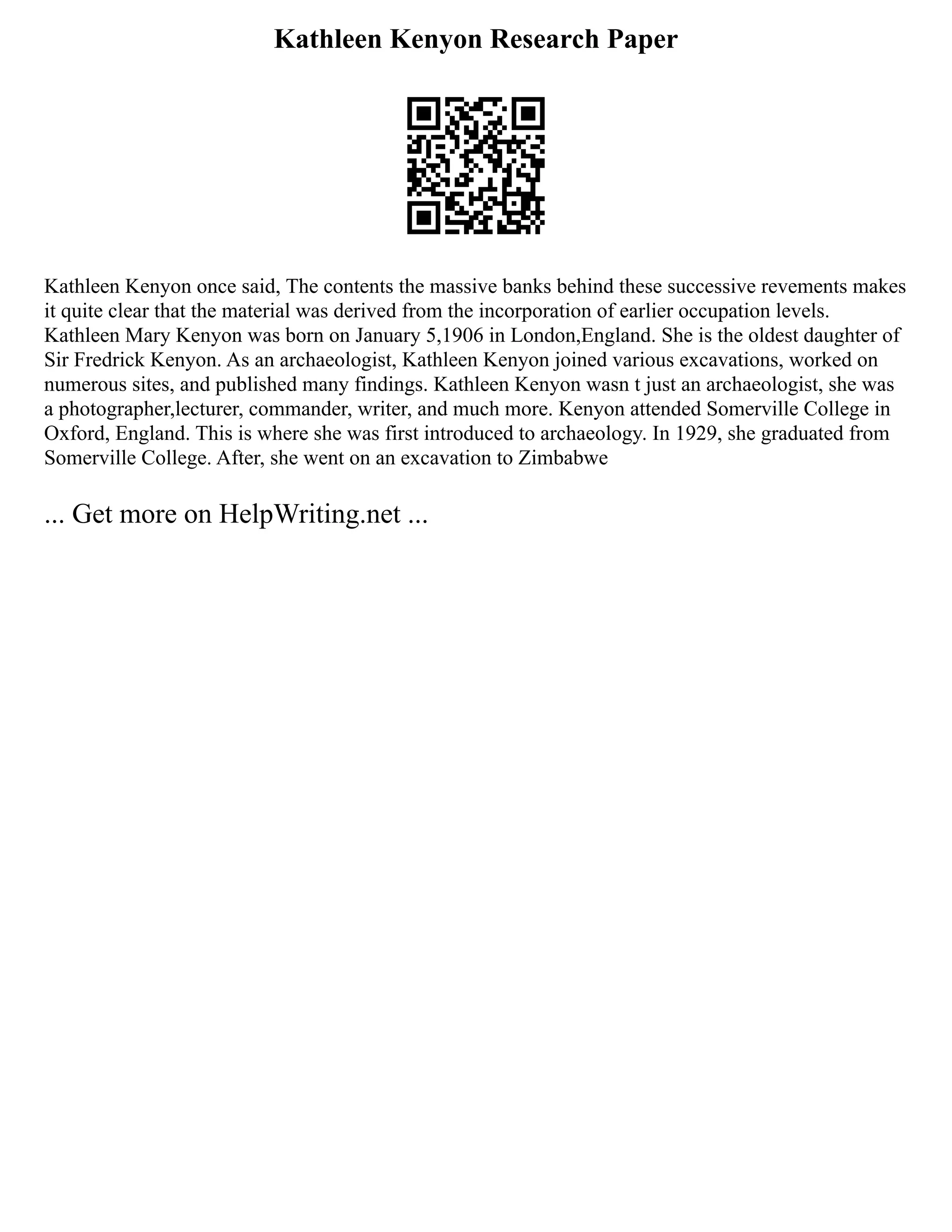 Kathleen Kenyon Research Paper
Kathleen Kenyon once said, The contents the massive banks behind these successive revements makes
it quite clear that the material was derived from the incorporation of earlier occupation levels.
Kathleen Mary Kenyon was born on January 5,1906 in London,England. She is the oldest daughter of
Sir Fredrick Kenyon. As an archaeologist, Kathleen Kenyon joined various excavations, worked on
numerous sites, and published many findings. Kathleen Kenyon wasn t just an archaeologist, she was
a photographer,lecturer, commander, writer, and much more. Kenyon attended Somerville College in
Oxford, England. This is where she was first introduced to archaeology. In 1929, she graduated from
Somerville College. After, she went on an excavation to Zimbabwe
... Get more on HelpWriting.net ...
 