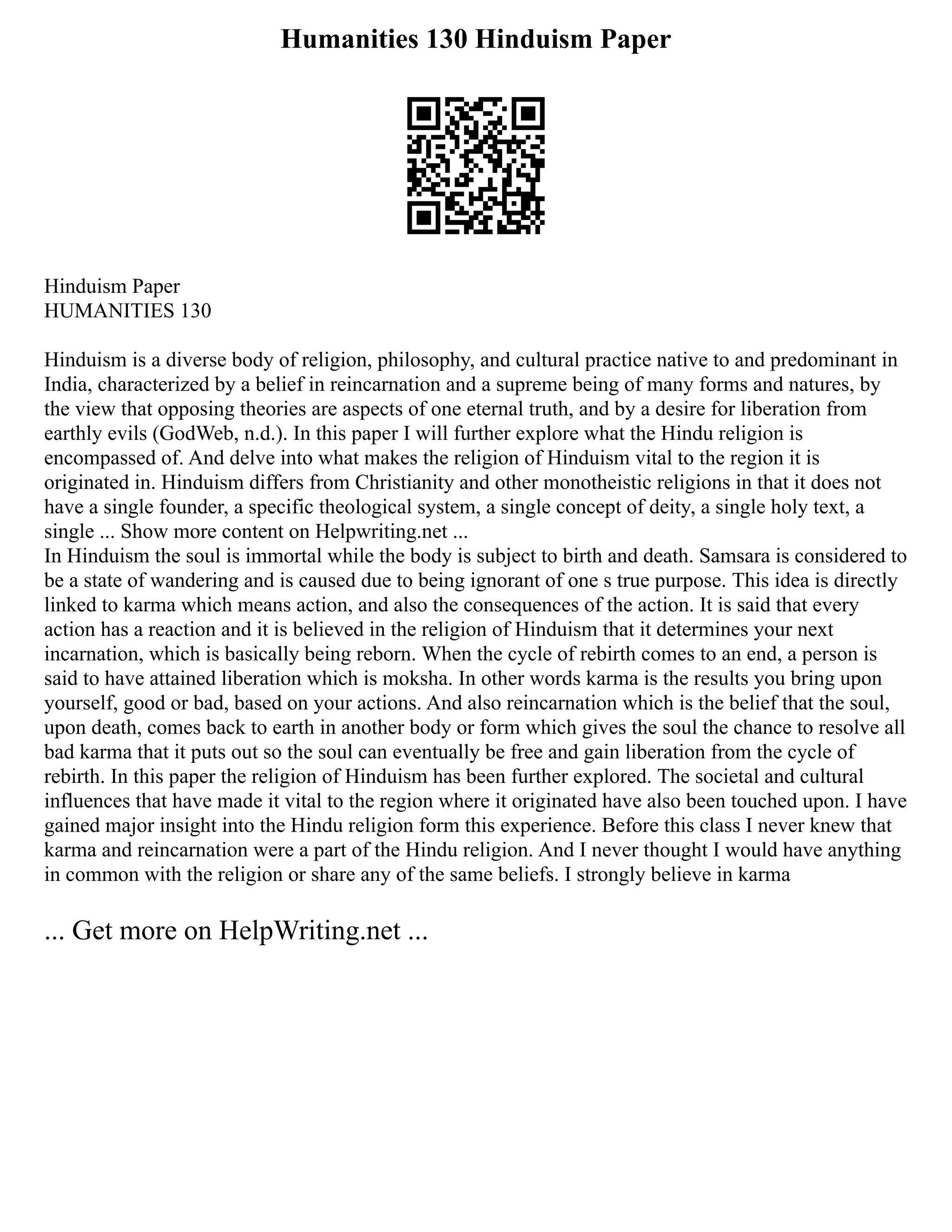 Humanities 130 Hinduism Paper
Hinduism Paper
HUMANITIES 130
Hinduism is a diverse body of religion, philosophy, and cultural practice native to and predominant in
India, characterized by a belief in reincarnation and a supreme being of many forms and natures, by
the view that opposing theories are aspects of one eternal truth, and by a desire for liberation from
earthly evils (GodWeb, n.d.). In this paper I will further explore what the Hindu religion is
encompassed of. And delve into what makes the religion of Hinduism vital to the region it is
originated in. Hinduism differs from Christianity and other monotheistic religions in that it does not
have a single founder, a specific theological system, a single concept of deity, a single holy text, a
single ... Show more content on Helpwriting.net ...
In Hinduism the soul is immortal while the body is subject to birth and death. Samsara is considered to
be a state of wandering and is caused due to being ignorant of one s true purpose. This idea is directly
linked to karma which means action, and also the consequences of the action. It is said that every
action has a reaction and it is believed in the religion of Hinduism that it determines your next
incarnation, which is basically being reborn. When the cycle of rebirth comes to an end, a person is
said to have attained liberation which is moksha. In other words karma is the results you bring upon
yourself, good or bad, based on your actions. And also reincarnation which is the belief that the soul,
upon death, comes back to earth in another body or form which gives the soul the chance to resolve all
bad karma that it puts out so the soul can eventually be free and gain liberation from the cycle of
rebirth. In this paper the religion of Hinduism has been further explored. The societal and cultural
influences that have made it vital to the region where it originated have also been touched upon. I have
gained major insight into the Hindu religion form this experience. Before this class I never knew that
karma and reincarnation were a part of the Hindu religion. And I never thought I would have anything
in common with the religion or share any of the same beliefs. I strongly believe in karma
... Get more on HelpWriting.net ...
 