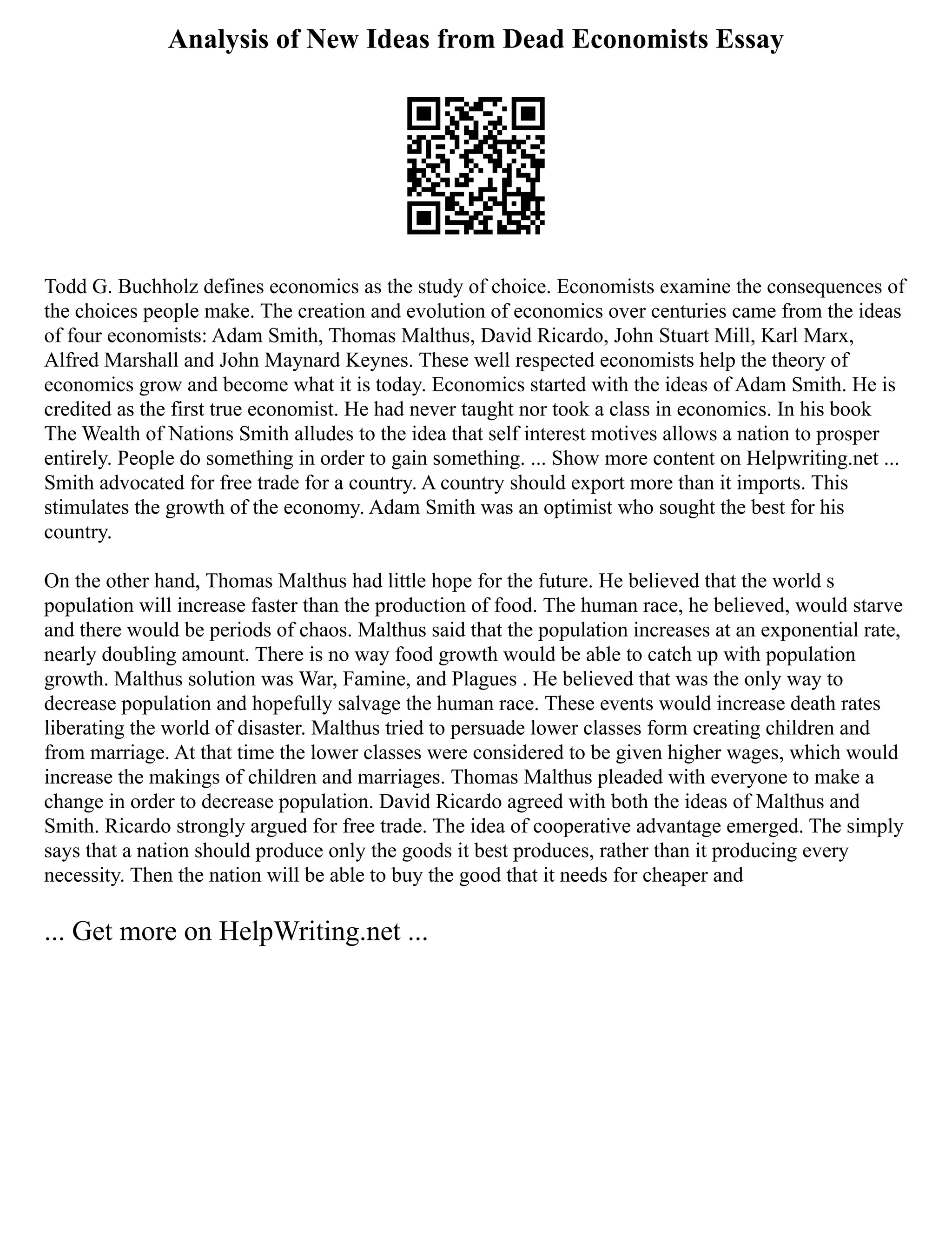 Analysis of New Ideas from Dead Economists Essay
Todd G. Buchholz defines economics as the study of choice. Economists examine the consequences of
the choices people make. The creation and evolution of economics over centuries came from the ideas
of four economists: Adam Smith, Thomas Malthus, David Ricardo, John Stuart Mill, Karl Marx,
Alfred Marshall and John Maynard Keynes. These well respected economists help the theory of
economics grow and become what it is today. Economics started with the ideas of Adam Smith. He is
credited as the first true economist. He had never taught nor took a class in economics. In his book
The Wealth of Nations Smith alludes to the idea that self interest motives allows a nation to prosper
entirely. People do something in order to gain something. ... Show more content on Helpwriting.net ...
Smith advocated for free trade for a country. A country should export more than it imports. This
stimulates the growth of the economy. Adam Smith was an optimist who sought the best for his
country.
On the other hand, Thomas Malthus had little hope for the future. He believed that the world s
population will increase faster than the production of food. The human race, he believed, would starve
and there would be periods of chaos. Malthus said that the population increases at an exponential rate,
nearly doubling amount. There is no way food growth would be able to catch up with population
growth. Malthus solution was War, Famine, and Plagues . He believed that was the only way to
decrease population and hopefully salvage the human race. These events would increase death rates
liberating the world of disaster. Malthus tried to persuade lower classes form creating children and
from marriage. At that time the lower classes were considered to be given higher wages, which would
increase the makings of children and marriages. Thomas Malthus pleaded with everyone to make a
change in order to decrease population. David Ricardo agreed with both the ideas of Malthus and
Smith. Ricardo strongly argued for free trade. The idea of cooperative advantage emerged. The simply
says that a nation should produce only the goods it best produces, rather than it producing every
necessity. Then the nation will be able to buy the good that it needs for cheaper and
... Get more on HelpWriting.net ...
 