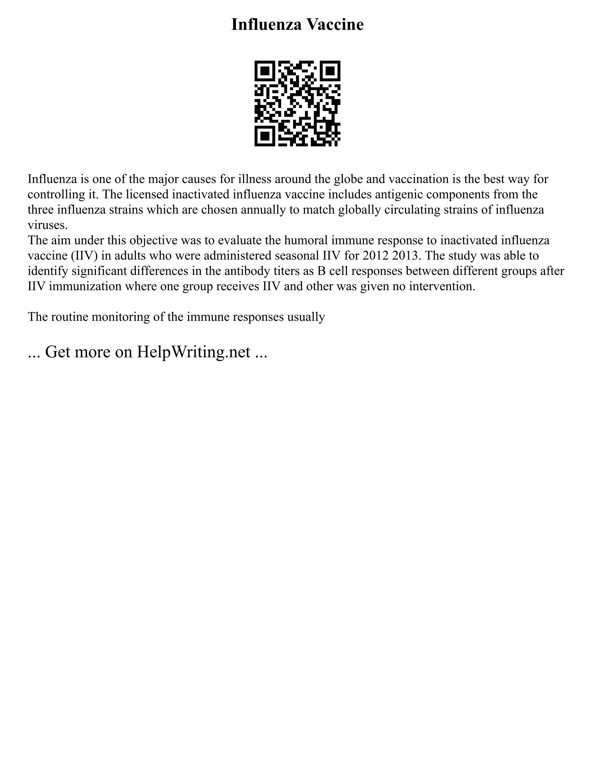 Influenza Vaccine
Influenza is one of the major causes for illness around the globe and vaccination is the best way for
controlling it. The licensed inactivated influenza vaccine includes antigenic components from the
three influenza strains which are chosen annually to match globally circulating strains of influenza
viruses.
The aim under this objective was to evaluate the humoral immune response to inactivated influenza
vaccine (IIV) in adults who were administered seasonal IIV for 2012 2013. The study was able to
identify significant differences in the antibody titers as B cell responses between different groups after
IIV immunization where one group receives IIV and other was given no intervention.
The routine monitoring of the immune responses usually
... Get more on HelpWriting.net ...
 