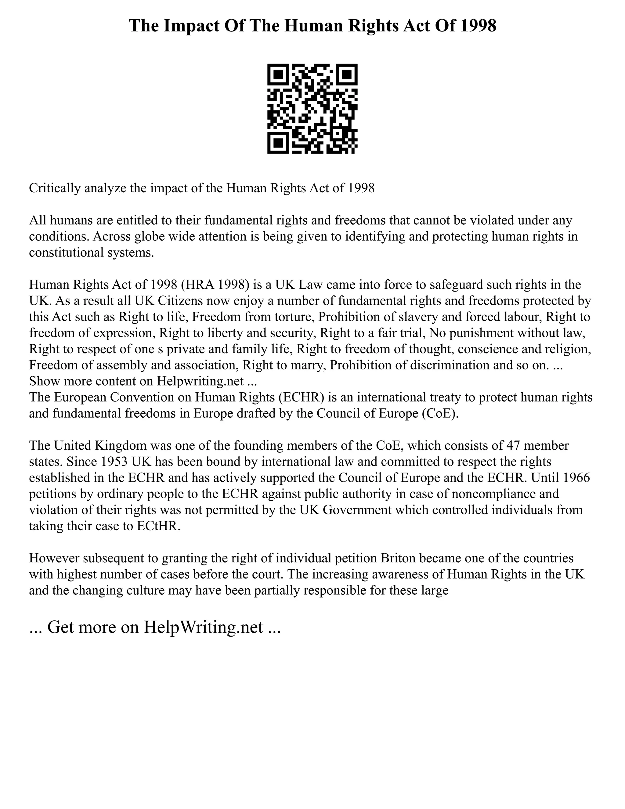 The Impact Of The Human Rights Act Of 1998
Critically analyze the impact of the Human Rights Act of 1998
All humans are entitled to their fundamental rights and freedoms that cannot be violated under any
conditions. Across globe wide attention is being given to identifying and protecting human rights in
constitutional systems.
Human Rights Act of 1998 (HRA 1998) is a UK Law came into force to safeguard such rights in the
UK. As a result all UK Citizens now enjoy a number of fundamental rights and freedoms protected by
this Act such as Right to life, Freedom from torture, Prohibition of slavery and forced labour, Right to
freedom of expression, Right to liberty and security, Right to a fair trial, No punishment without law,
Right to respect of one s private and family life, Right to freedom of thought, conscience and religion,
Freedom of assembly and association, Right to marry, Prohibition of discrimination and so on. ...
Show more content on Helpwriting.net ...
The European Convention on Human Rights (ECHR) is an international treaty to protect human rights
and fundamental freedoms in Europe drafted by the Council of Europe (CoE).
The United Kingdom was one of the founding members of the CoE, which consists of 47 member
states. Since 1953 UK has been bound by international law and committed to respect the rights
established in the ECHR and has actively supported the Council of Europe and the ECHR. Until 1966
petitions by ordinary people to the ECHR against public authority in case of noncompliance and
violation of their rights was not permitted by the UK Government which controlled individuals from
taking their case to ECtHR.
However subsequent to granting the right of individual petition Briton became one of the countries
with highest number of cases before the court. The increasing awareness of Human Rights in the UK
and the changing culture may have been partially responsible for these large
... Get more on HelpWriting.net ...
 