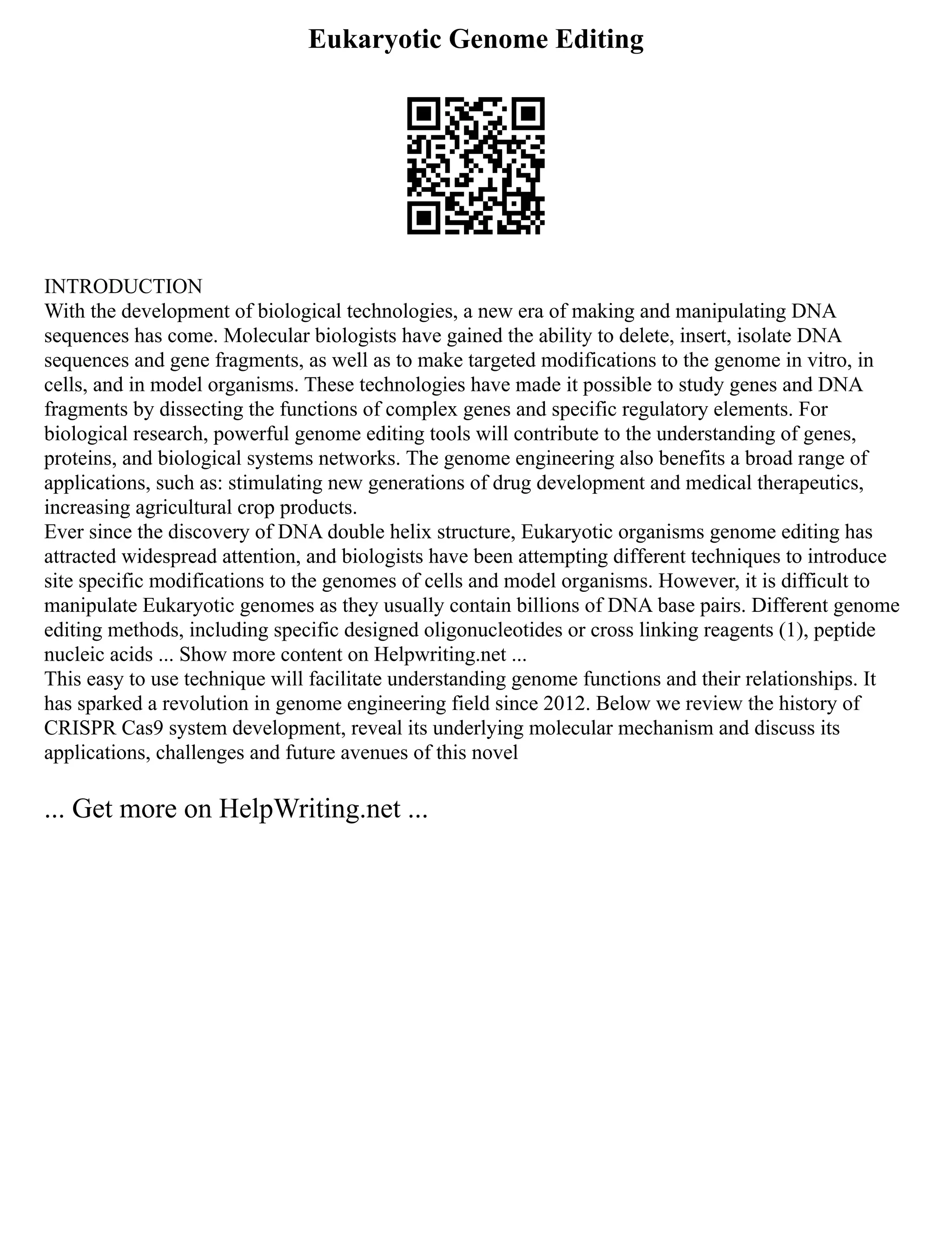 Eukaryotic Genome Editing
INTRODUCTION
With the development of biological technologies, a new era of making and manipulating DNA
sequences has come. Molecular biologists have gained the ability to delete, insert, isolate DNA
sequences and gene fragments, as well as to make targeted modifications to the genome in vitro, in
cells, and in model organisms. These technologies have made it possible to study genes and DNA
fragments by dissecting the functions of complex genes and specific regulatory elements. For
biological research, powerful genome editing tools will contribute to the understanding of genes,
proteins, and biological systems networks. The genome engineering also benefits a broad range of
applications, such as: stimulating new generations of drug development and medical therapeutics,
increasing agricultural crop products.
Ever since the discovery of DNA double helix structure, Eukaryotic organisms genome editing has
attracted widespread attention, and biologists have been attempting different techniques to introduce
site specific modifications to the genomes of cells and model organisms. However, it is difficult to
manipulate Eukaryotic genomes as they usually contain billions of DNA base pairs. Different genome
editing methods, including specific designed oligonucleotides or cross linking reagents (1), peptide
nucleic acids ... Show more content on Helpwriting.net ...
This easy to use technique will facilitate understanding genome functions and their relationships. It
has sparked a revolution in genome engineering field since 2012. Below we review the history of
CRISPR Cas9 system development, reveal its underlying molecular mechanism and discuss its
applications, challenges and future avenues of this novel
... Get more on HelpWriting.net ...
 