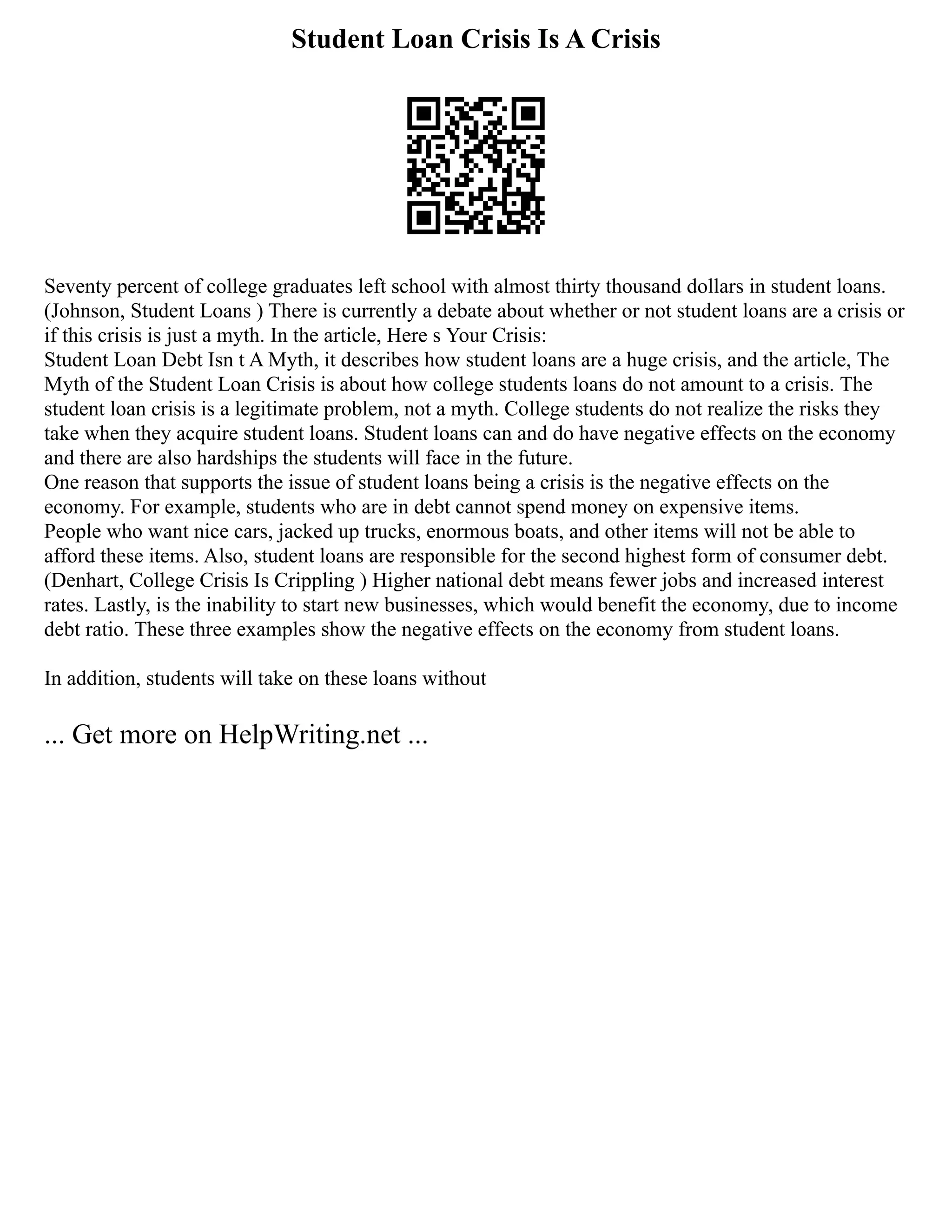 Student Loan Crisis Is A Crisis
Seventy percent of college graduates left school with almost thirty thousand dollars in student loans.
(Johnson, Student Loans ) There is currently a debate about whether or not student loans are a crisis or
if this crisis is just a myth. In the article, Here s Your Crisis:
Student Loan Debt Isn t A Myth, it describes how student loans are a huge crisis, and the article, The
Myth of the Student Loan Crisis is about how college students loans do not amount to a crisis. The
student loan crisis is a legitimate problem, not a myth. College students do not realize the risks they
take when they acquire student loans. Student loans can and do have negative effects on the economy
and there are also hardships the students will face in the future.
One reason that supports the issue of student loans being a crisis is the negative effects on the
economy. For example, students who are in debt cannot spend money on expensive items.
People who want nice cars, jacked up trucks, enormous boats, and other items will not be able to
afford these items. Also, student loans are responsible for the second highest form of consumer debt.
(Denhart, College Crisis Is Crippling ) Higher national debt means fewer jobs and increased interest
rates. Lastly, is the inability to start new businesses, which would benefit the economy, due to income
debt ratio. These three examples show the negative effects on the economy from student loans.
In addition, students will take on these loans without
... Get more on HelpWriting.net ...
 