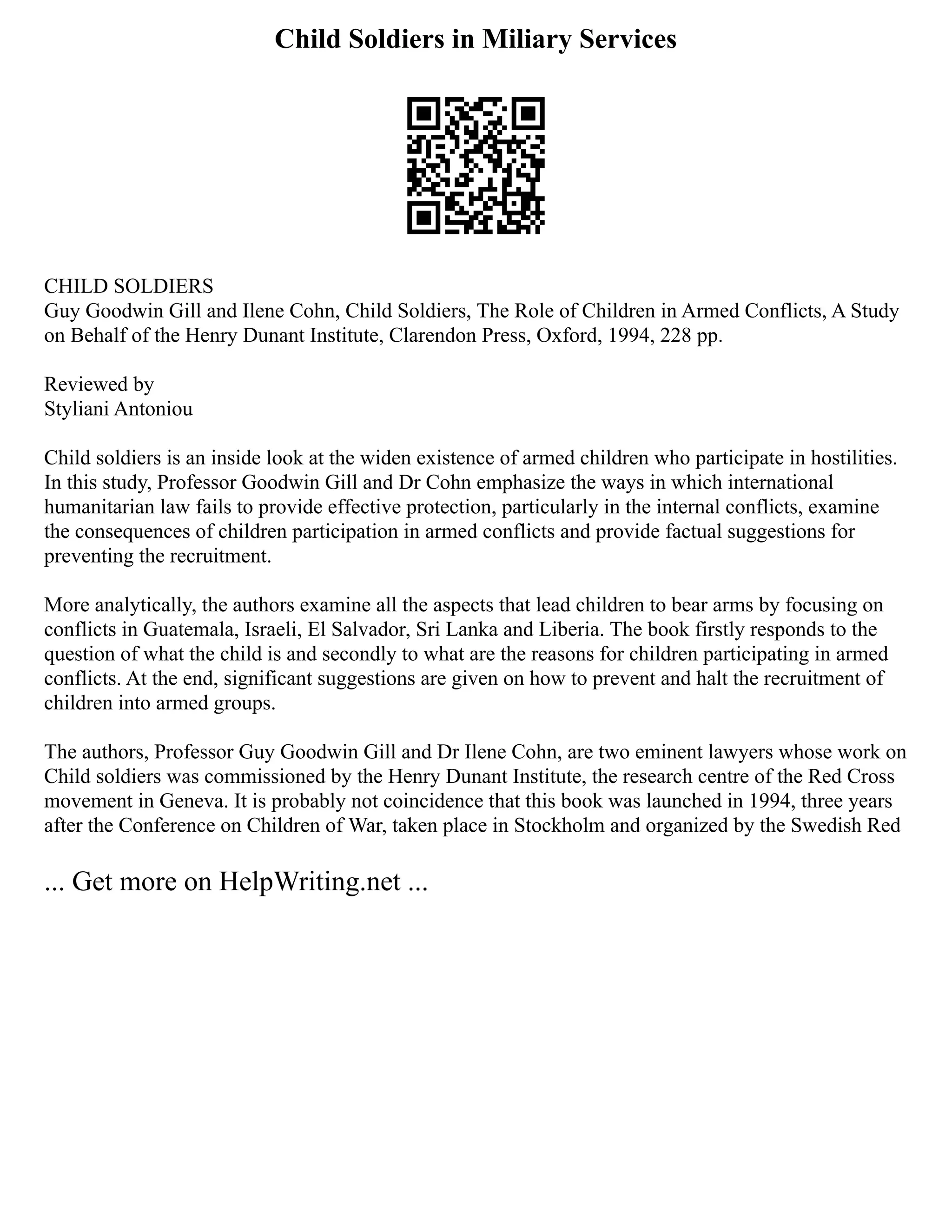 Child Soldiers in Miliary Services
CHILD SOLDIERS
Guy Goodwin Gill and Ilene Cohn, Child Soldiers, The Role of Children in Armed Conflicts, A Study
on Behalf of the Henry Dunant Institute, Clarendon Press, Oxford, 1994, 228 pp.
Reviewed by
Styliani Antoniou
Child soldiers is an inside look at the widen existence of armed children who participate in hostilities.
In this study, Professor Goodwin Gill and Dr Cohn emphasize the ways in which international
humanitarian law fails to provide effective protection, particularly in the internal conflicts, examine
the consequences of children participation in armed conflicts and provide factual suggestions for
preventing the recruitment.
More analytically, the authors examine all the aspects that lead children to bear arms by focusing on
conflicts in Guatemala, Israeli, El Salvador, Sri Lanka and Liberia. The book firstly responds to the
question of what the child is and secondly to what are the reasons for children participating in armed
conflicts. At the end, significant suggestions are given on how to prevent and halt the recruitment of
children into armed groups.
The authors, Professor Guy Goodwin Gill and Dr Ilene Cohn, are two eminent lawyers whose work on
Child soldiers was commissioned by the Henry Dunant Institute, the research centre of the Red Cross
movement in Geneva. It is probably not coincidence that this book was launched in 1994, three years
after the Conference on Children of War, taken place in Stockholm and organized by the Swedish Red
... Get more on HelpWriting.net ...
 