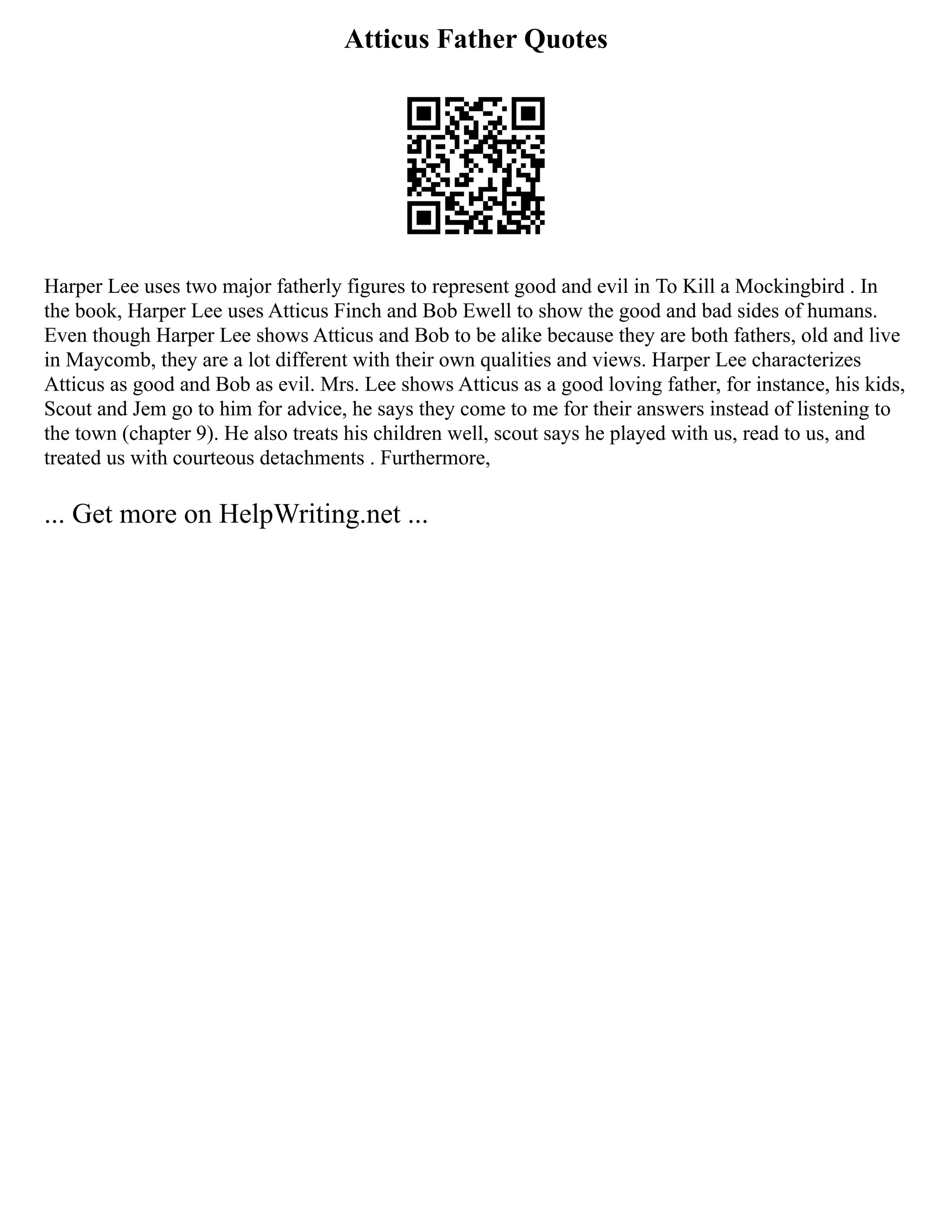 Atticus Father Quotes
Harper Lee uses two major fatherly figures to represent good and evil in To Kill a Mockingbird . In
the book, Harper Lee uses Atticus Finch and Bob Ewell to show the good and bad sides of humans.
Even though Harper Lee shows Atticus and Bob to be alike because they are both fathers, old and live
in Maycomb, they are a lot different with their own qualities and views. Harper Lee characterizes
Atticus as good and Bob as evil. Mrs. Lee shows Atticus as a good loving father, for instance, his kids,
Scout and Jem go to him for advice, he says they come to me for their answers instead of listening to
the town (chapter 9). He also treats his children well, scout says he played with us, read to us, and
treated us with courteous detachments . Furthermore,
... Get more on HelpWriting.net ...
 