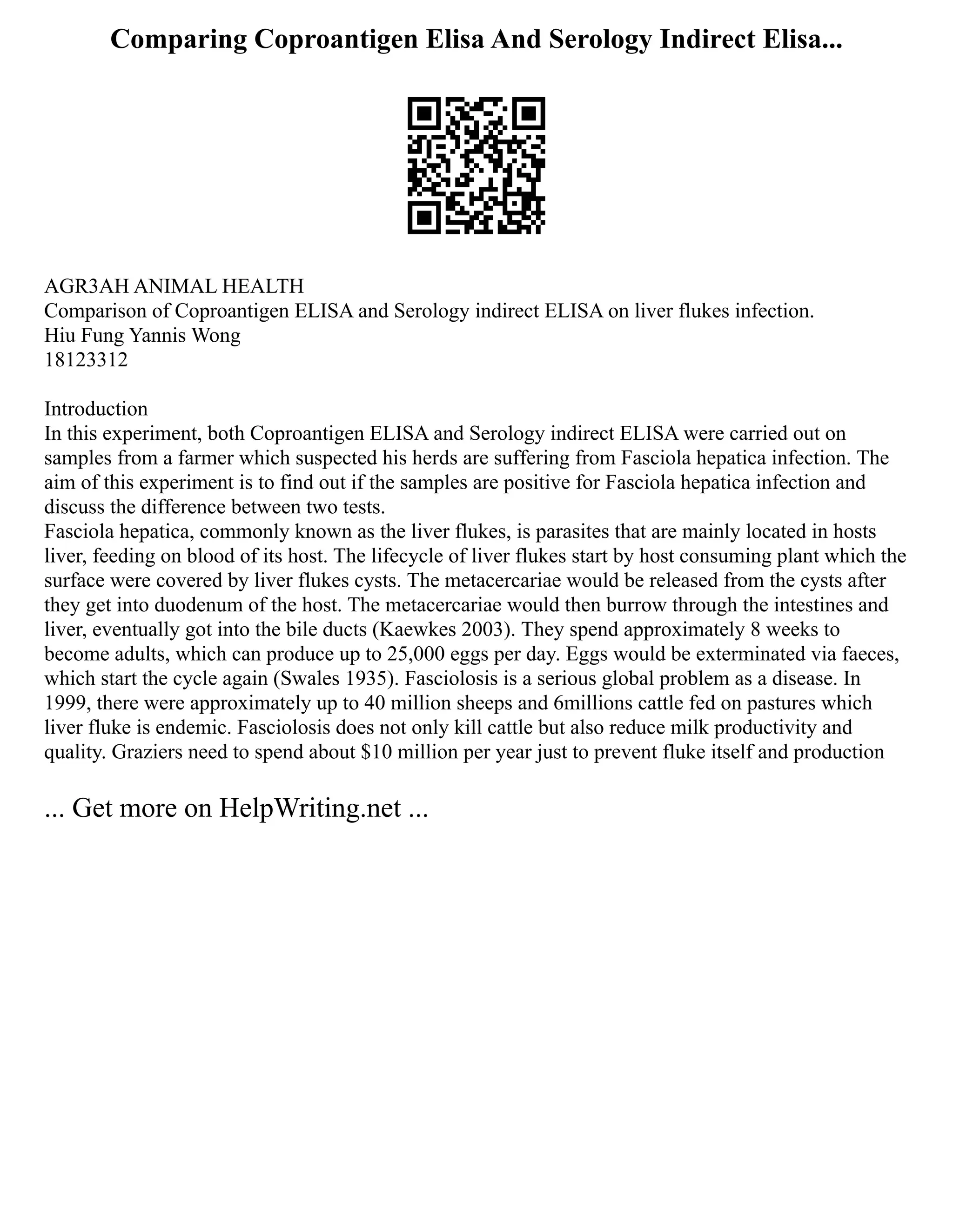 Comparing Coproantigen Elisa And Serology Indirect Elisa...
AGR3AH ANIMAL HEALTH
Comparison of Coproantigen ELISA and Serology indirect ELISA on liver flukes infection.
Hiu Fung Yannis Wong
18123312
Introduction
In this experiment, both Coproantigen ELISA and Serology indirect ELISA were carried out on
samples from a farmer which suspected his herds are suffering from Fasciola hepatica infection. The
aim of this experiment is to find out if the samples are positive for Fasciola hepatica infection and
discuss the difference between two tests.
Fasciola hepatica, commonly known as the liver flukes, is parasites that are mainly located in hosts
liver, feeding on blood of its host. The lifecycle of liver flukes start by host consuming plant which the
surface were covered by liver flukes cysts. The metacercariae would be released from the cysts after
they get into duodenum of the host. The metacercariae would then burrow through the intestines and
liver, eventually got into the bile ducts (Kaewkes 2003). They spend approximately 8 weeks to
become adults, which can produce up to 25,000 eggs per day. Eggs would be exterminated via faeces,
which start the cycle again (Swales 1935). Fasciolosis is a serious global problem as a disease. In
1999, there were approximately up to 40 million sheeps and 6millions cattle fed on pastures which
liver fluke is endemic. Fasciolosis does not only kill cattle but also reduce milk productivity and
quality. Graziers need to spend about $10 million per year just to prevent fluke itself and production
... Get more on HelpWriting.net ...
 