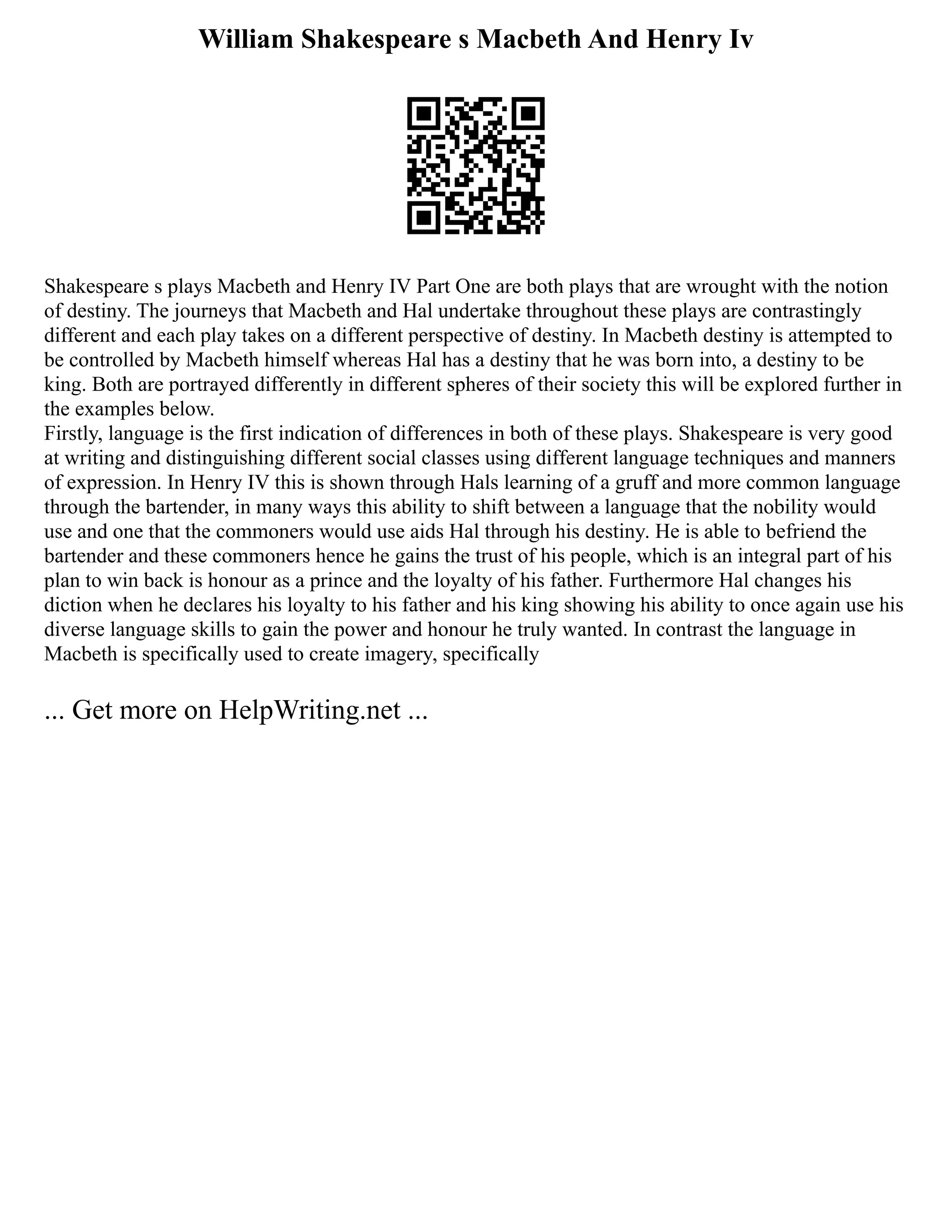 William Shakespeare s Macbeth And Henry Iv
Shakespeare s plays Macbeth and Henry IV Part One are both plays that are wrought with the notion
of destiny. The journeys that Macbeth and Hal undertake throughout these plays are contrastingly
different and each play takes on a different perspective of destiny. In Macbeth destiny is attempted to
be controlled by Macbeth himself whereas Hal has a destiny that he was born into, a destiny to be
king. Both are portrayed differently in different spheres of their society this will be explored further in
the examples below.
Firstly, language is the first indication of differences in both of these plays. Shakespeare is very good
at writing and distinguishing different social classes using different language techniques and manners
of expression. In Henry IV this is shown through Hals learning of a gruff and more common language
through the bartender, in many ways this ability to shift between a language that the nobility would
use and one that the commoners would use aids Hal through his destiny. He is able to befriend the
bartender and these commoners hence he gains the trust of his people, which is an integral part of his
plan to win back is honour as a prince and the loyalty of his father. Furthermore Hal changes his
diction when he declares his loyalty to his father and his king showing his ability to once again use his
diverse language skills to gain the power and honour he truly wanted. In contrast the language in
Macbeth is specifically used to create imagery, specifically
... Get more on HelpWriting.net ...
 