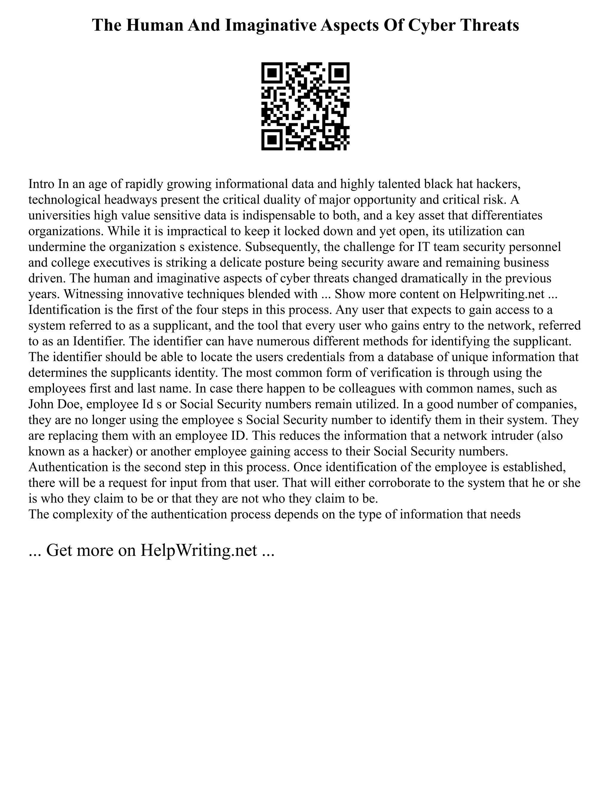 The Human And Imaginative Aspects Of Cyber Threats
Intro In an age of rapidly growing informational data and highly talented black hat hackers,
technological headways present the critical duality of major opportunity and critical risk. A
universities high value sensitive data is indispensable to both, and a key asset that differentiates
organizations. While it is impractical to keep it locked down and yet open, its utilization can
undermine the organization s existence. Subsequently, the challenge for IT team security personnel
and college executives is striking a delicate posture being security aware and remaining business
driven. The human and imaginative aspects of cyber threats changed dramatically in the previous
years. Witnessing innovative techniques blended with ... Show more content on Helpwriting.net ...
Identification is the first of the four steps in this process. Any user that expects to gain access to a
system referred to as a supplicant, and the tool that every user who gains entry to the network, referred
to as an Identifier. The identifier can have numerous different methods for identifying the supplicant.
The identifier should be able to locate the users credentials from a database of unique information that
determines the supplicants identity. The most common form of verification is through using the
employees first and last name. In case there happen to be colleagues with common names, such as
John Doe, employee Id s or Social Security numbers remain utilized. In a good number of companies,
they are no longer using the employee s Social Security number to identify them in their system. They
are replacing them with an employee ID. This reduces the information that a network intruder (also
known as a hacker) or another employee gaining access to their Social Security numbers.
Authentication is the second step in this process. Once identification of the employee is established,
there will be a request for input from that user. That will either corroborate to the system that he or she
is who they claim to be or that they are not who they claim to be.
The complexity of the authentication process depends on the type of information that needs
... Get more on HelpWriting.net ...
 