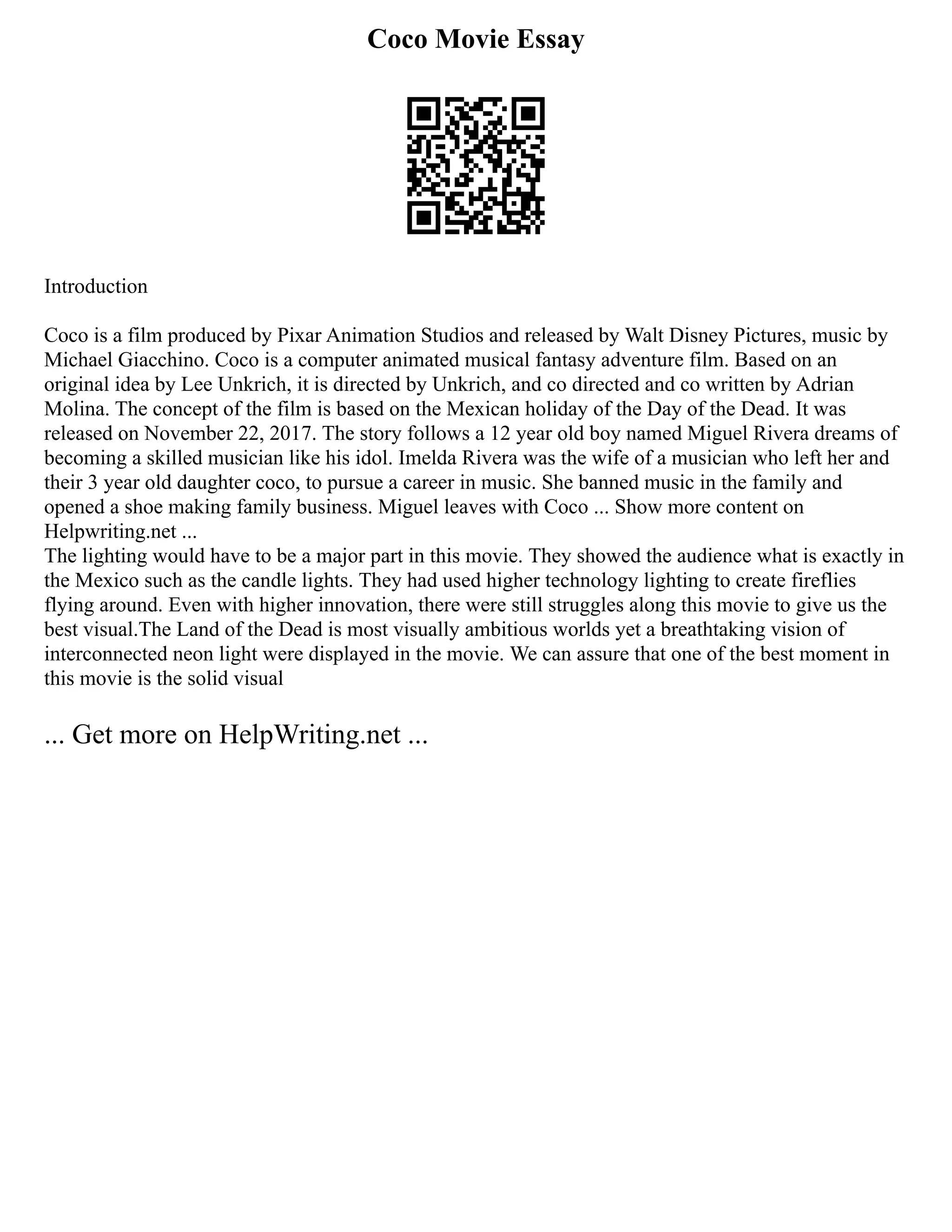 Coco Movie Essay
Introduction
Coco is a film produced by Pixar Animation Studios and released by Walt Disney Pictures, music by
Michael Giacchino. Coco is a computer animated musical fantasy adventure film. Based on an
original idea by Lee Unkrich, it is directed by Unkrich, and co directed and co written by Adrian
Molina. The concept of the film is based on the Mexican holiday of the Day of the Dead. It was
released on November 22, 2017. The story follows a 12 year old boy named Miguel Rivera dreams of
becoming a skilled musician like his idol. Imelda Rivera was the wife of a musician who left her and
their 3 year old daughter coco, to pursue a career in music. She banned music in the family and
opened a shoe making family business. Miguel leaves with Coco ... Show more content on
Helpwriting.net ...
The lighting would have to be a major part in this movie. They showed the audience what is exactly in
the Mexico such as the candle lights. They had used higher technology lighting to create fireflies
flying around. Even with higher innovation, there were still struggles along this movie to give us the
best visual.The Land of the Dead is most visually ambitious worlds yet a breathtaking vision of
interconnected neon light were displayed in the movie. We can assure that one of the best moment in
this movie is the solid visual
... Get more on HelpWriting.net ...
 