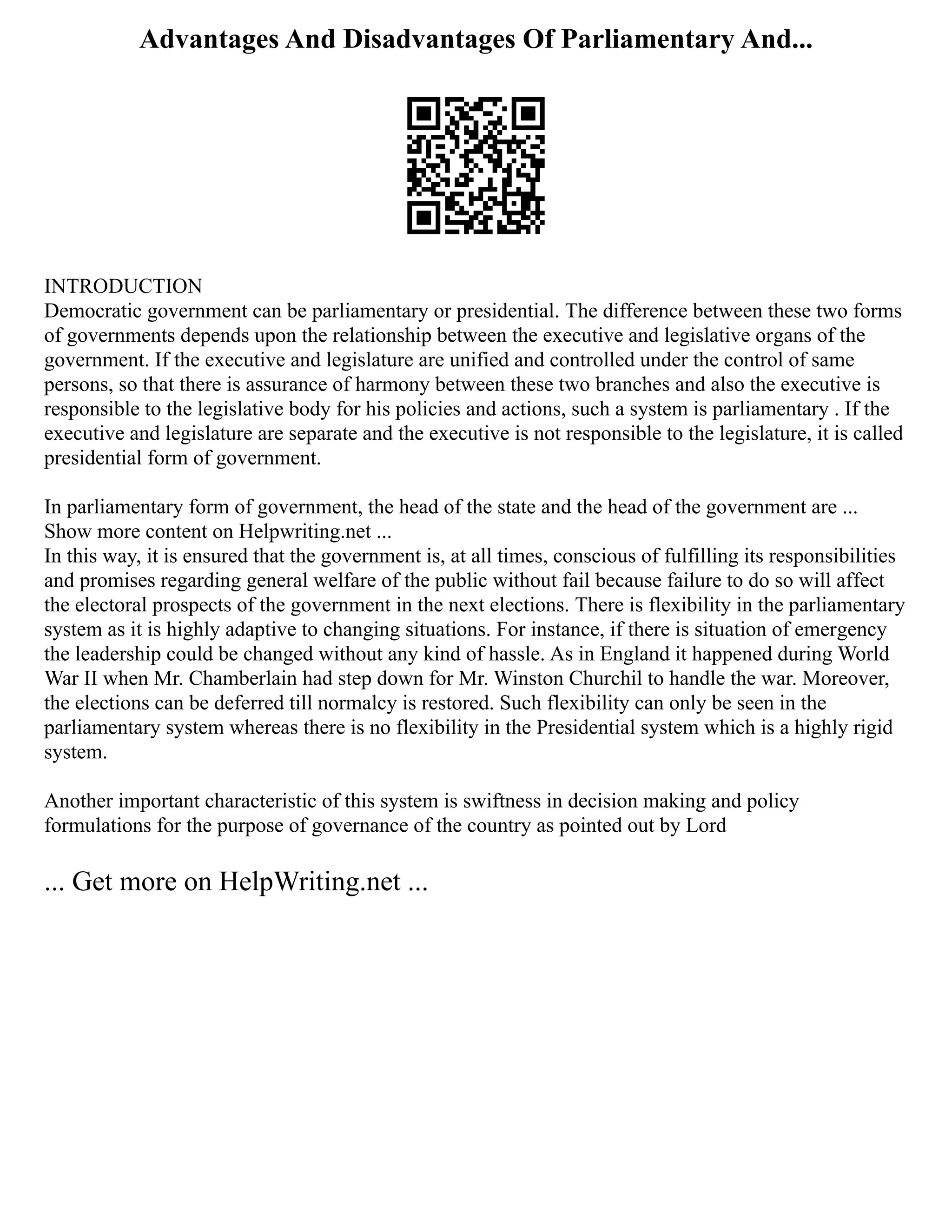 Advantages And Disadvantages Of Parliamentary And...
INTRODUCTION
Democratic government can be parliamentary or presidential. The difference between these two forms
of governments depends upon the relationship between the executive and legislative organs of the
government. If the executive and legislature are unified and controlled under the control of same
persons, so that there is assurance of harmony between these two branches and also the executive is
responsible to the legislative body for his policies and actions, such a system is parliamentary . If the
executive and legislature are separate and the executive is not responsible to the legislature, it is called
presidential form of government.
In parliamentary form of government, the head of the state and the head of the government are ...
Show more content on Helpwriting.net ...
In this way, it is ensured that the government is, at all times, conscious of fulfilling its responsibilities
and promises regarding general welfare of the public without fail because failure to do so will affect
the electoral prospects of the government in the next elections. There is flexibility in the parliamentary
system as it is highly adaptive to changing situations. For instance, if there is situation of emergency
the leadership could be changed without any kind of hassle. As in England it happened during World
War II when Mr. Chamberlain had step down for Mr. Winston Churchil to handle the war. Moreover,
the elections can be deferred till normalcy is restored. Such flexibility can only be seen in the
parliamentary system whereas there is no flexibility in the Presidential system which is a highly rigid
system.
Another important characteristic of this system is swiftness in decision making and policy
formulations for the purpose of governance of the country as pointed out by Lord
... Get more on HelpWriting.net ...
 