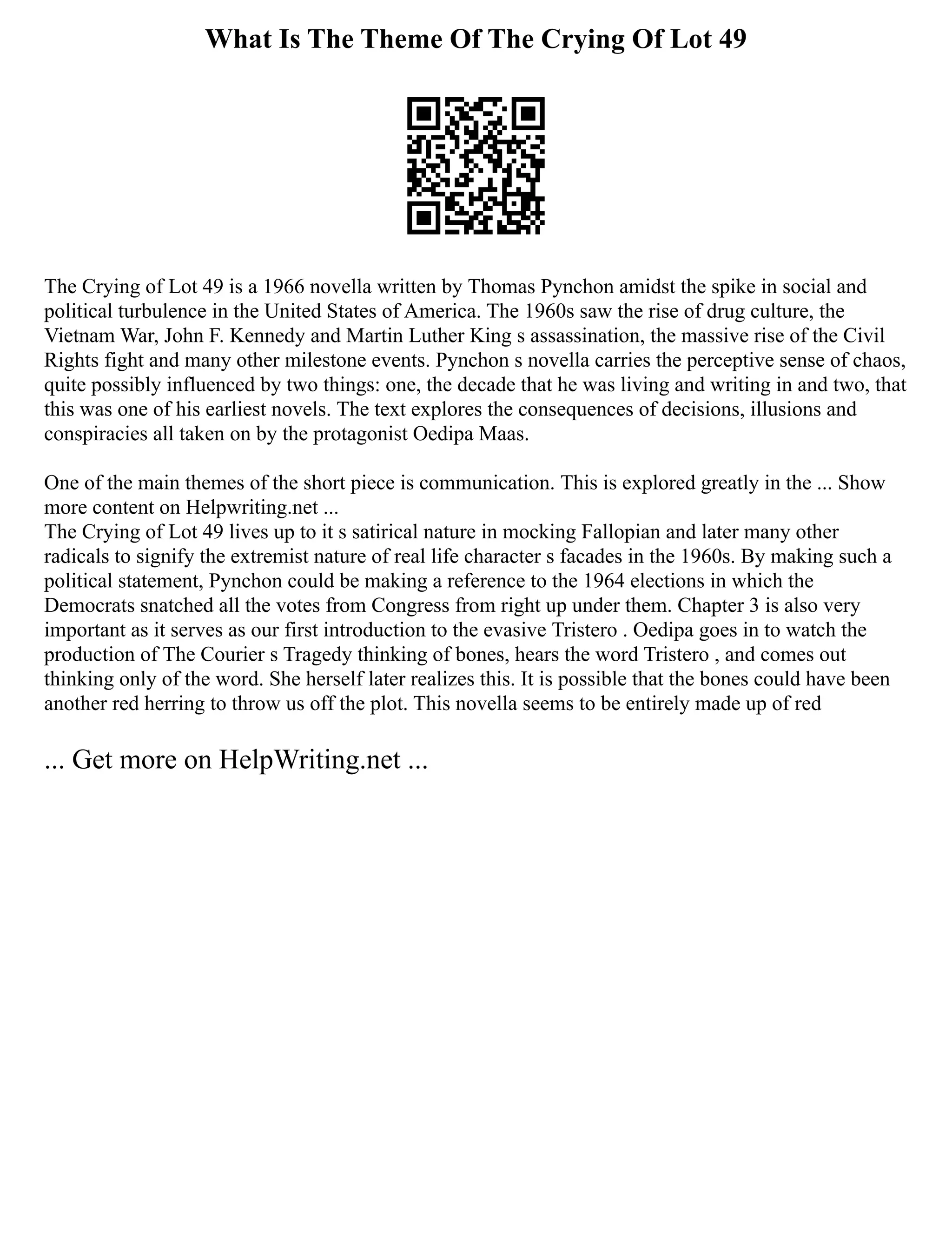 What Is The Theme Of The Crying Of Lot 49
The Crying of Lot 49 is a 1966 novella written by Thomas Pynchon amidst the spike in social and
political turbulence in the United States of America. The 1960s saw the rise of drug culture, the
Vietnam War, John F. Kennedy and Martin Luther King s assassination, the massive rise of the Civil
Rights fight and many other milestone events. Pynchon s novella carries the perceptive sense of chaos,
quite possibly influenced by two things: one, the decade that he was living and writing in and two, that
this was one of his earliest novels. The text explores the consequences of decisions, illusions and
conspiracies all taken on by the protagonist Oedipa Maas.
One of the main themes of the short piece is communication. This is explored greatly in the ... Show
more content on Helpwriting.net ...
The Crying of Lot 49 lives up to it s satirical nature in mocking Fallopian and later many other
radicals to signify the extremist nature of real life character s facades in the 1960s. By making such a
political statement, Pynchon could be making a reference to the 1964 elections in which the
Democrats snatched all the votes from Congress from right up under them. Chapter 3 is also very
important as it serves as our first introduction to the evasive Tristero . Oedipa goes in to watch the
production of The Courier s Tragedy thinking of bones, hears the word Tristero , and comes out
thinking only of the word. She herself later realizes this. It is possible that the bones could have been
another red herring to throw us off the plot. This novella seems to be entirely made up of red
... Get more on HelpWriting.net ...
 