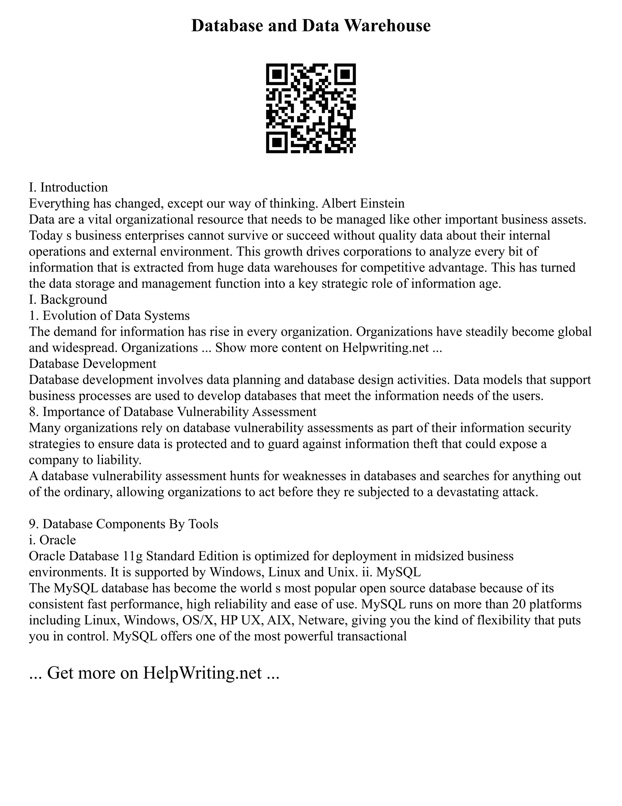 Database and Data Warehouse
I. Introduction
Everything has changed, except our way of thinking. Albert Einstein
Data are a vital organizational resource that needs to be managed like other important business assets.
Today s business enterprises cannot survive or succeed without quality data about their internal
operations and external environment. This growth drives corporations to analyze every bit of
information that is extracted from huge data warehouses for competitive advantage. This has turned
the data storage and management function into a key strategic role of information age.
I. Background
1. Evolution of Data Systems
The demand for information has rise in every organization. Organizations have steadily become global
and widespread. Organizations ... Show more content on Helpwriting.net ...
Database Development
Database development involves data planning and database design activities. Data models that support
business processes are used to develop databases that meet the information needs of the users.
8. Importance of Database Vulnerability Assessment
Many organizations rely on database vulnerability assessments as part of their information security
strategies to ensure data is protected and to guard against information theft that could expose a
company to liability.
A database vulnerability assessment hunts for weaknesses in databases and searches for anything out
of the ordinary, allowing organizations to act before they re subjected to a devastating attack.
9. Database Components By Tools
i. Oracle
Oracle Database 11g Standard Edition is optimized for deployment in midsized business
environments. It is supported by Windows, Linux and Unix. ii. MySQL
The MySQL database has become the world s most popular open source database because of its
consistent fast performance, high reliability and ease of use. MySQL runs on more than 20 platforms
including Linux, Windows, OS/X, HP UX, AIX, Netware, giving you the kind of flexibility that puts
you in control. MySQL offers one of the most powerful transactional
... Get more on HelpWriting.net ...
 