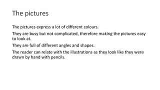 The pictures
The pictures express a lot of different colours.
They are busy but not complicated, therefore making the pictures easy
to look at.
They are full of different angles and shapes.
The reader can relate with the illustrations as they look like they were
drawn by hand with pencils.
 