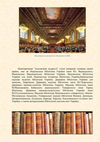 Нью-йоркська громадська бібліотека (США)
Невичерпними "колодязями мудрості" стали книжкові сховища нашої
країни, такі як Національна бібліотека України імені В.І. Вернадського,
Національна Парламентська бібліотека України, Національна бібліотека
України для дітей, Національна історична бібліотека України,Національна
наукова медична бібліотека України, Державна бібліотека України для
юнацтва, Харківська Державна наукова бібліотека імені В.Г.Короленка,
Державна науково-технічна бібліотека України, Наукова бібліотека імені
М.Максимовича Київського національного Університету імені Тараса
Шевченка, Державна науково-педагогічна бібліотека України імені
В.О.Сухомлинського, Наукова бібліотека Національного університету «Києво-
Могилянська Академія», Універсальні наукові бібліотеки Вінниці, Донецька,
Дніпропетровська, Луганська, Харкова, Херсона, Хмельницького та інших міст
України, а також централізовані бібліотечні системи міст України.
 