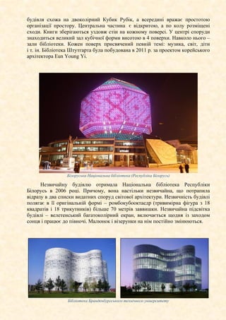 будівля схожа на двоколірний Кубик Рубік, а всередині вражає простотою
організації простору. Центральна частина є відкритою, а по колу розміщені
сходи. Книги зберігаються уздовж стін на кожному поверсі. У центрі споруди
знаходиться великий зал кубічної форми висотою в 4 поверхи. Навколо нього –
зали бібліотеки. Кожен поверх присвячений певній темі: музика, світ, діти
і т. ін. Бібліотека Штутгарта була побудована в 2011 р. за проектом корейського
архітектора Eun Young Yi.
Білоруська Національна бібліотека (Республіка Білорусь)
Незвичайну будівлю отримала Національна бібліотека Республіки
Білорусь в 2006 році. Причому, вона настільки незвичайна, що потрапила
відразу в два списки видатних споруд світової архітектури. Незвичність будівлі
полягає в її оригінальній формі – ромбокубооктаедр (тривимірна фігура з 18
квадратів і 18 трикутників) більше 70 метрів заввишки. Незвичайна підсвітка
будівлі – велетенський багатоколірний екран, включається щодня із заходом
сонця і працює до півночі. Малюнок і візерунки на нім постійно змінюються.
Бібліотека Бранденбургського технічного університету
 