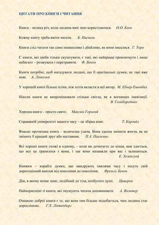 ЦИТАТИ ПРО КНИГИ І ЧИТАННЯ
Книга – велика річ, коли людина вміє нею користуватися. О.О. Блок
Кожну книгу треба вміти читати. Б. Паскаль
Книги слід читати так само неквапливо і дбайливо, як вони писалися. Г. Торо
Є книги, які треба тільки скуштувати, є такі, які найкраще проковтнути і лише
небагато – розжувати і перетравити. Ф. Бекон
Книги потрібні, щоб нагадувати людині, що її оригінальні думки, не такі вже
нові. А. Лінкольн
У хорошій книзі більше істин, ніж хотів вкласти в неї автор. М. Ебнер-Ешенбах
Ніколи книги не випромінювали стільки світла, як в вогнищах інквізиції.
В. Голобородько
Хороша книга – просто свято. Максим Горький
Справжній університет нашого часу – це збірка книг. Т. Карлайл
Вчасно прочитана книга – величезна удача. Вона здатна змінити життя, як не
змінить її кращий друг або наставник. П.А. Павленко
Всі хороші книги схожі в одному, – коли ви дочитаєте до кінця, вам здається,
що все це трапилося з вами, і так воно назавжди при вас і залишиться.
Е. Хемінгуей
Книжки – кораблі думки, що мандрують хвилями часу і несуть свій
дорогоцінний вантаж від покоління до покоління. Френсіс Бекон
Дім, в якому немає книг, подібний до тіла, позбутого душі. Цицерон
Найкорисніші ті книги, які змушують читача доповнювати. А. Вольтер
Ознакою доброї книги є те, що вона тим більше подобається, чим людина стає
дорослішою. Г.Х. Ліхтенберг
 