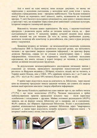 Але в книзі не одне минуле; вона складає документ, по якому ми
переходимо у володіння сьогодення, у володіння всієї суми істин і зусиль,
знайдених стражданнями; вона – програма майбутнього. Тож будемо поважати
книгу! Книги не втрачають своєї цінності, навіть, незважаючи на технічний
прогрес. У світі багатого культурного різноманіття, саме книга є певним вікном
у просторі і часі, що відкриває перед нами різні цивілізації і соціальні культури,
історичні повороти і неминучий прогрес.
Важливість читання важко переоцінити. На жаль, з науково-технічним
прогресом і розвитком науки любов до читання помітно згасла, це – факт
сьогоднішнього життя. У щільному графіку сучасної людини іноді важко
знайти вільний час для читання. До того ж, легше, прийшовши додому,
включити телевізор або комп'ютер та розслабитися, ніж узяти в руки розумну
книгу і задуматися.
Зниження інтересу до читання – це загальносвітова тенденція, зумовлена
глобалізацією ЗМІ та бурхливим розвитком індустрії розваг, що витісняють
читання і як престижне джерело отримання інформації, і як приємну форму
дозвілля. Причому, справа тут не стільки в комп'ютерних іграх і нових
інформаційних технологіях, що відривають людей, особливо молодіжне
середовище, від книги, скільки у втраті інтересу до читання, у відсутності
звички до вміння інтелектуально трудитися.
За результатами загальноукраїнського дослідження читацьких звичок і
ставлення до читання, проведеного експертами консалтингової компанії
pro.mova та Форумом видавців у 2014році, кількість людей, які не читають, в
Україні вдвічі більша, ніж у США. 35% українців читають від 1 до 5 книг на
рік, 13% – від 6 до 10, і лише 10% читають більш ніж 11 книг на рік.
У країні через відсутність моди на освіченість та бібліотеки, через високі
ціни на книжкову продукцію зникла традиція читання, що ставить під загрозу
вміння нації критично мислити і творчо обробляти інформацію.
При цьому більшість українців все одно заявляє про те, що любить читати
(77,7%) і що читає недостатньо (53,9%). Читання знаходиться в трійці
найпопулярніших практик проведення вільного часу – після перегляду
телебачення і спілкування з друзями. Майже половина респондентів (49,9%)
заявила, що не формує власну бібліотеку ані в паперову, ані в електронну.
46,4% заявили, що збирають персональні бібліотеки. Згідно з дослідженнями,
українці відмовляються формувати домашні бібліотеки через "квартирного
питання", а також через відсутність потреби купувати і зберігати книги – "в
інтернеті знайти книгу легше, ніж на полиці".
 
