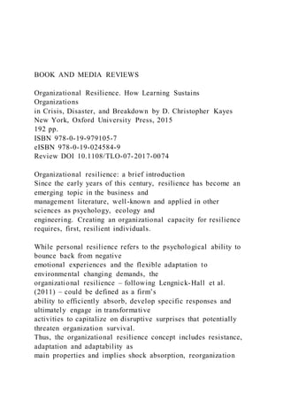 BOOK AND MEDIA REVIEWS
Organizational Resilience. How Learning Sustains
Organizations
in Crisis, Disaster, and Breakdown by D. Christopher Kayes
New York, Oxford University Press, 2015
192 pp.
ISBN 978-0-19-979105-7
eISBN 978-0-19-024584-9
Review DOI 10.1108/TLO-07-2017-0074
Organizational resilience: a brief introduction
Since the early years of this century, resilience has become an
emerging topic in the business and
management literature, well-known and applied in other
sciences as psychology, ecology and
engineering. Creating an organizational capacity for resilience
requires, first, resilient individuals.
While personal resilience refers to the psychological ability to
bounce back from negative
emotional experiences and the flexible adaptation to
environmental changing demands, the
organizational resilience – following Lengnick-Hall et al.
(2011) – could be defined as a firm’s
ability to efficiently absorb, develop specific responses and
ultimately engage in transformative
activities to capitalize on disruptive surprises that potentially
threaten organization survival.
Thus, the organizational resilience concept includes resistance,
adaptation and adaptability as
main properties and implies shock absorption, reorganization
 