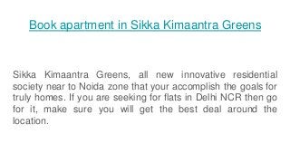 Book apartment in Sikka Kimaantra Greens
Sikka Kimaantra Greens, all new innovative residential
society near to Noida zone that your accomplish the goals for
truly homes. If you are seeking for flats in Delhi NCR then go
for it, make sure you will get the best deal around the
location.
 