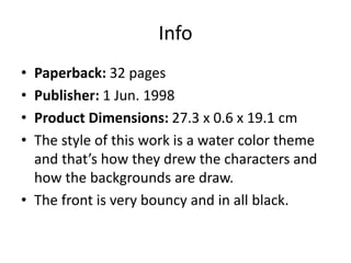 Info
• Paperback: 32 pages
• Publisher: 1 Jun. 1998
• Product Dimensions: 27.3 x 0.6 x 19.1 cm
• The style of this work is a water color theme
and that’s how they drew the characters and
how the backgrounds are draw.
• The front is very bouncy and in all black.
 