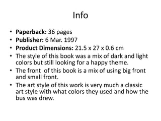 Info
• Paperback: 36 pages
• Publisher: 6 Mar. 1997
• Product Dimensions: 21.5 x 27 x 0.6 cm
• The style of this book was a mix of dark and light
colors but still looking for a happy theme.
• The front of this book is a mix of using big front
and small front.
• The art style of this work is very much a classic
art style with what colors they used and how the
bus was drew.
 