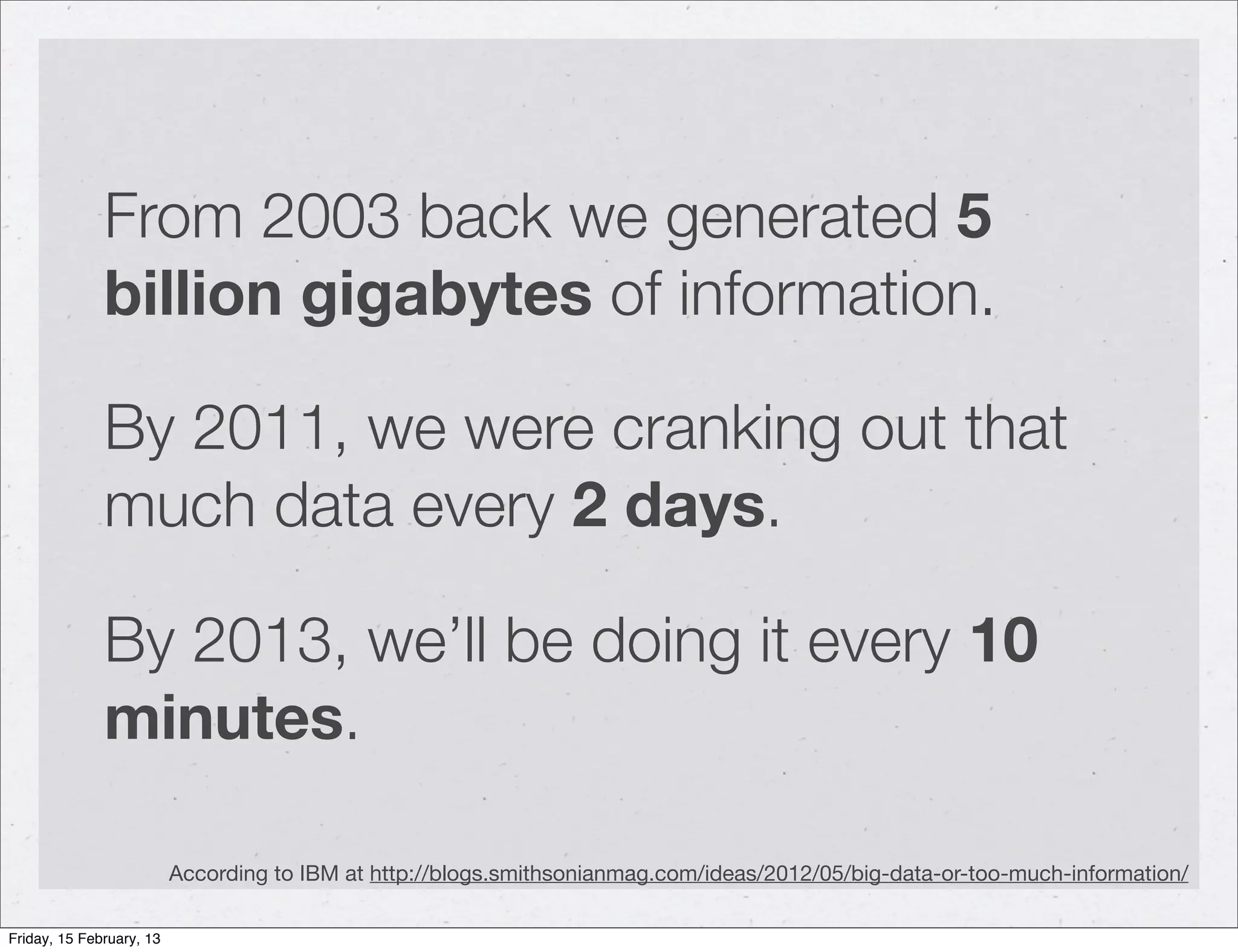 From 2003 back we generated 5
              billion gigabytes of information.

              By 2011, we were cranking out that
              much data every 2 days.

              By 2013, we’ll be doing it every 10
              minutes.

                          According to IBM at http://blogs.smithsonianmag.com/ideas/2012/05/big-data-or-too-much-information/

Friday, 15 February, 13
 
