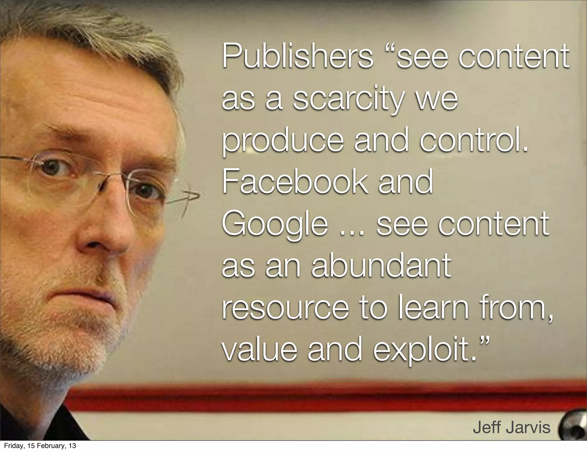 Publishers “see content
                          as a scarcity we
                          produce and control.
                          Facebook and
                          Google ... see content
                          as an abundant
                          resource to learn from,
                          value and exploit.”

                                          Jeﬀ Jarvis
Friday, 15 February, 13
 