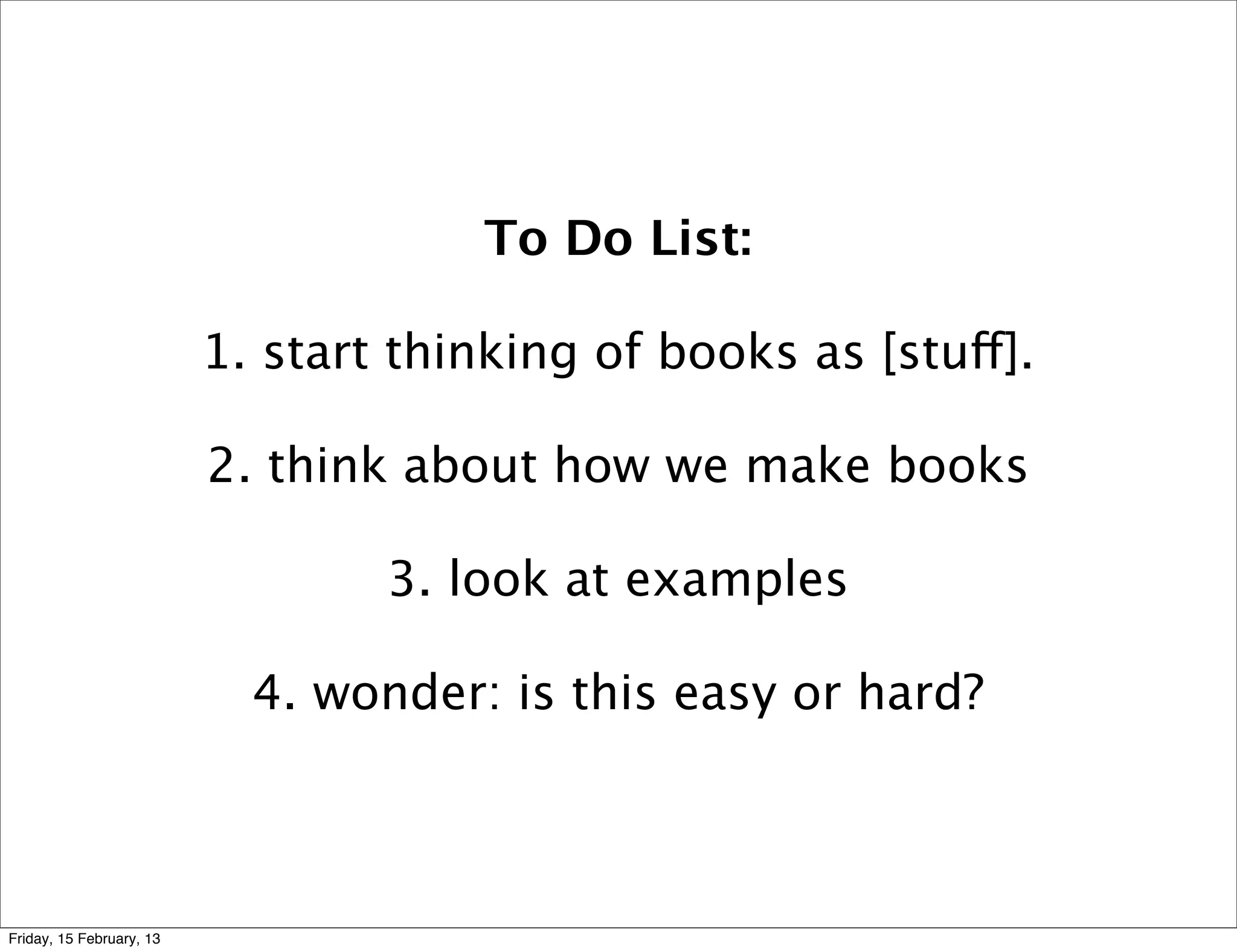 To Do List:

                          1. start thinking of books as [stuff].

                          2. think about how we make books

                                  3. look at examples

                            4. wonder: is this easy or hard?



Friday, 15 February, 13
 